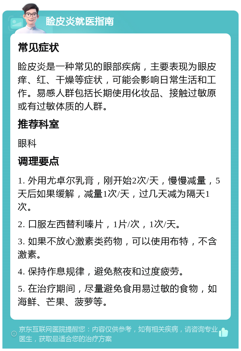 睑皮炎就医指南 常见症状 睑皮炎是一种常见的眼部疾病，主要表现为眼皮痒、红、干燥等症状，可能会影响日常生活和工作。易感人群包括长期使用化妆品、接触过敏原或有过敏体质的人群。 推荐科室 眼科 调理要点 1. 外用尤卓尔乳膏，刚开始2次/天，慢慢减量，5天后如果缓解，减量1次/天，过几天减为隔天1次。 2. 口服左西替利嗪片，1片/次，1次/天。 3. 如果不放心激素类药物，可以使用布特，不含激素。 4. 保持作息规律，避免熬夜和过度疲劳。 5. 在治疗期间，尽量避免食用易过敏的食物，如海鲜、芒果、菠萝等。