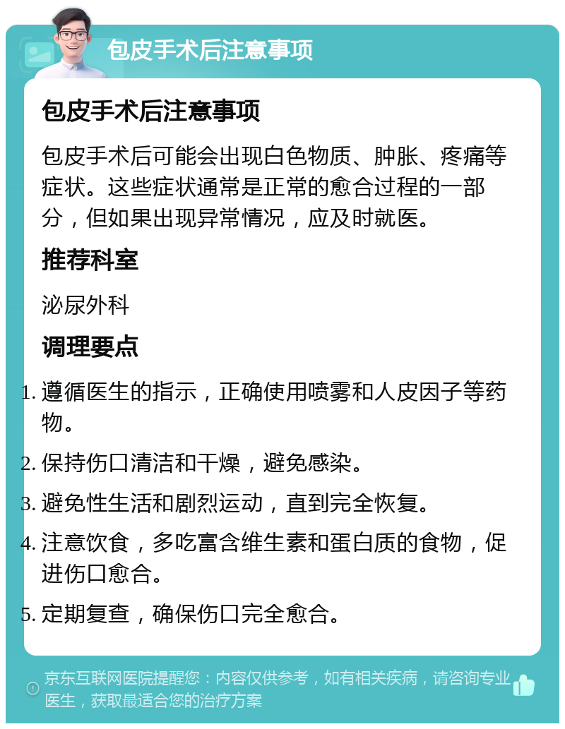 包皮手术后注意事项 包皮手术后注意事项 包皮手术后可能会出现白色物质、肿胀、疼痛等症状。这些症状通常是正常的愈合过程的一部分，但如果出现异常情况，应及时就医。 推荐科室 泌尿外科 调理要点 遵循医生的指示，正确使用喷雾和人皮因子等药物。 保持伤口清洁和干燥，避免感染。 避免性生活和剧烈运动，直到完全恢复。 注意饮食，多吃富含维生素和蛋白质的食物，促进伤口愈合。 定期复查，确保伤口完全愈合。