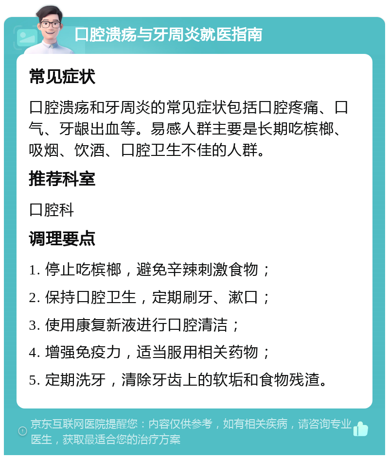 口腔溃疡与牙周炎就医指南 常见症状 口腔溃疡和牙周炎的常见症状包括口腔疼痛、口气、牙龈出血等。易感人群主要是长期吃槟榔、吸烟、饮酒、口腔卫生不佳的人群。 推荐科室 口腔科 调理要点 1. 停止吃槟榔，避免辛辣刺激食物； 2. 保持口腔卫生，定期刷牙、漱口； 3. 使用康复新液进行口腔清洁； 4. 增强免疫力，适当服用相关药物； 5. 定期洗牙，清除牙齿上的软垢和食物残渣。