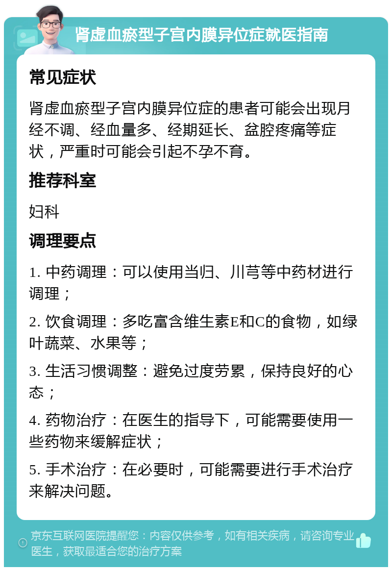 肾虚血瘀型子宫内膜异位症就医指南 常见症状 肾虚血瘀型子宫内膜异位症的患者可能会出现月经不调、经血量多、经期延长、盆腔疼痛等症状，严重时可能会引起不孕不育。 推荐科室 妇科 调理要点 1. 中药调理：可以使用当归、川芎等中药材进行调理； 2. 饮食调理：多吃富含维生素E和C的食物，如绿叶蔬菜、水果等； 3. 生活习惯调整：避免过度劳累，保持良好的心态； 4. 药物治疗：在医生的指导下，可能需要使用一些药物来缓解症状； 5. 手术治疗：在必要时，可能需要进行手术治疗来解决问题。