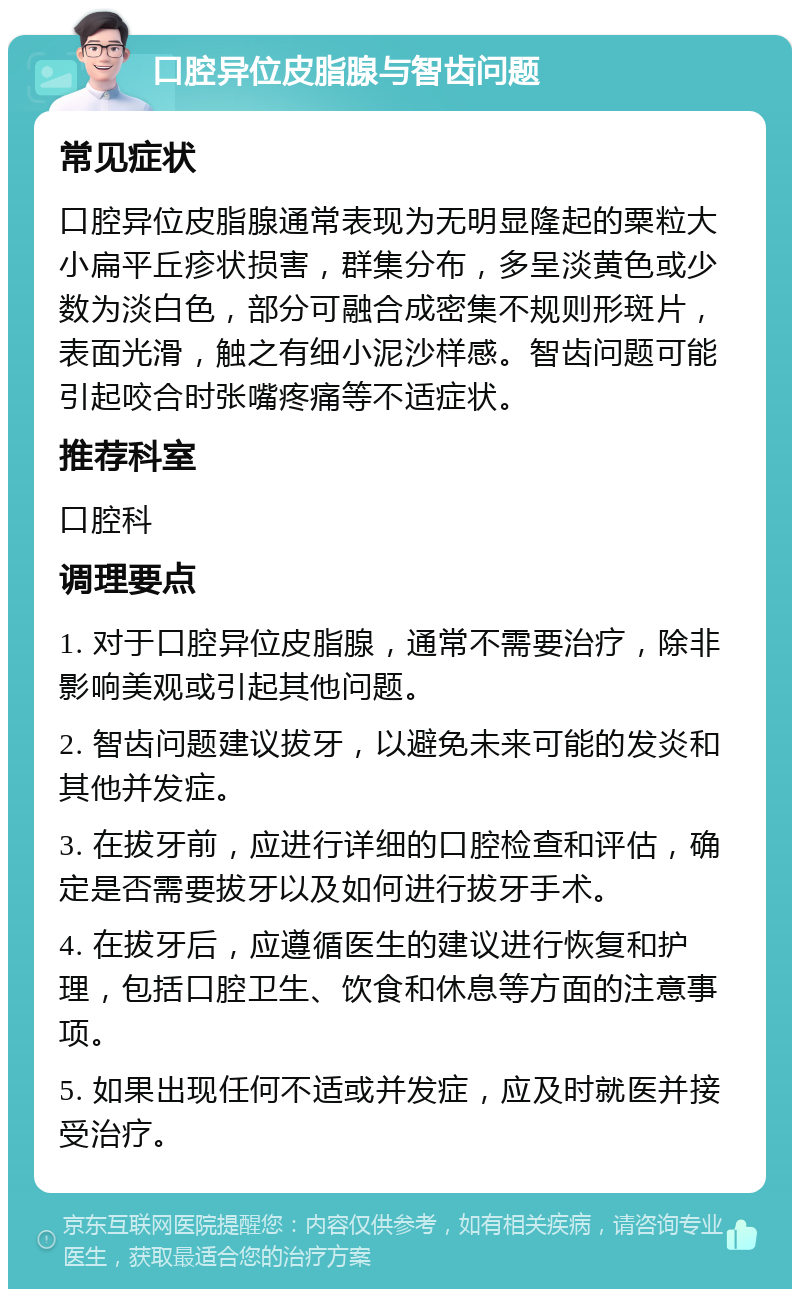 口腔异位皮脂腺与智齿问题 常见症状 口腔异位皮脂腺通常表现为无明显隆起的粟粒大小扁平丘疹状损害，群集分布，多呈淡黄色或少数为淡白色，部分可融合成密集不规则形斑片，表面光滑，触之有细小泥沙样感。智齿问题可能引起咬合时张嘴疼痛等不适症状。 推荐科室 口腔科 调理要点 1. 对于口腔异位皮脂腺，通常不需要治疗，除非影响美观或引起其他问题。 2. 智齿问题建议拔牙，以避免未来可能的发炎和其他并发症。 3. 在拔牙前，应进行详细的口腔检查和评估，确定是否需要拔牙以及如何进行拔牙手术。 4. 在拔牙后，应遵循医生的建议进行恢复和护理，包括口腔卫生、饮食和休息等方面的注意事项。 5. 如果出现任何不适或并发症，应及时就医并接受治疗。