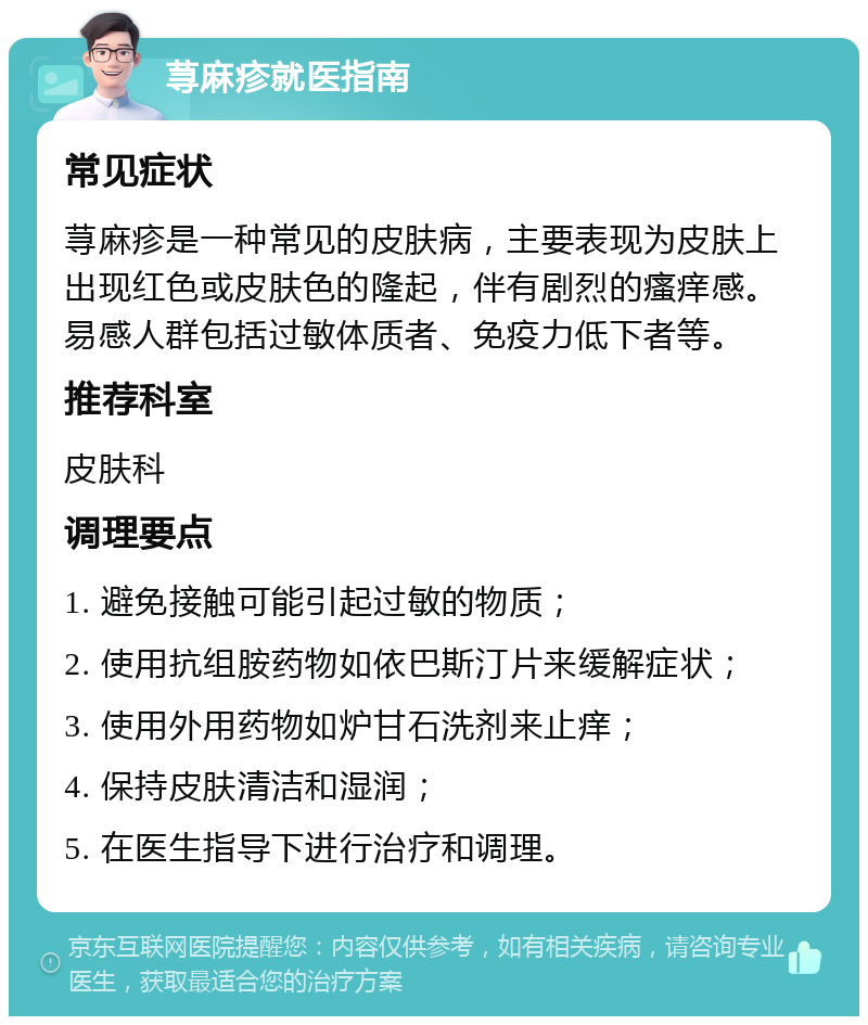 荨麻疹就医指南 常见症状 荨麻疹是一种常见的皮肤病，主要表现为皮肤上出现红色或皮肤色的隆起，伴有剧烈的瘙痒感。易感人群包括过敏体质者、免疫力低下者等。 推荐科室 皮肤科 调理要点 1. 避免接触可能引起过敏的物质； 2. 使用抗组胺药物如依巴斯汀片来缓解症状； 3. 使用外用药物如炉甘石洗剂来止痒； 4. 保持皮肤清洁和湿润； 5. 在医生指导下进行治疗和调理。