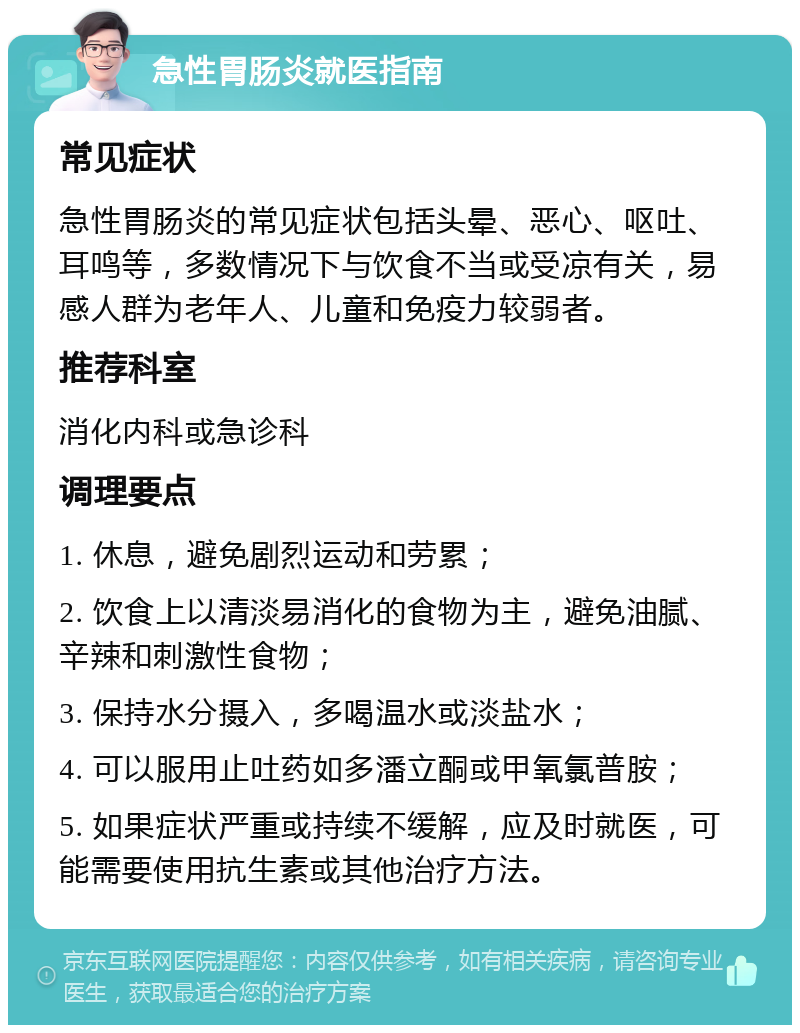 急性胃肠炎就医指南 常见症状 急性胃肠炎的常见症状包括头晕、恶心、呕吐、耳鸣等，多数情况下与饮食不当或受凉有关，易感人群为老年人、儿童和免疫力较弱者。 推荐科室 消化内科或急诊科 调理要点 1. 休息，避免剧烈运动和劳累； 2. 饮食上以清淡易消化的食物为主，避免油腻、辛辣和刺激性食物； 3. 保持水分摄入，多喝温水或淡盐水； 4. 可以服用止吐药如多潘立酮或甲氧氯普胺； 5. 如果症状严重或持续不缓解，应及时就医，可能需要使用抗生素或其他治疗方法。