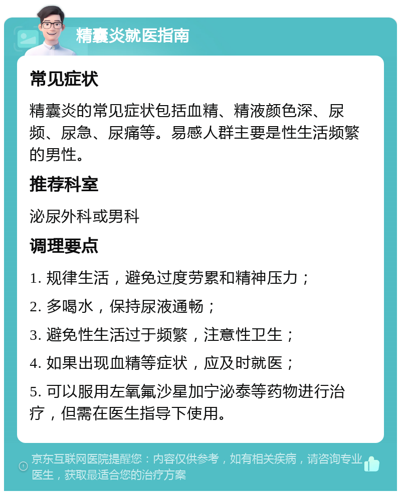 精囊炎就医指南 常见症状 精囊炎的常见症状包括血精、精液颜色深、尿频、尿急、尿痛等。易感人群主要是性生活频繁的男性。 推荐科室 泌尿外科或男科 调理要点 1. 规律生活，避免过度劳累和精神压力； 2. 多喝水，保持尿液通畅； 3. 避免性生活过于频繁，注意性卫生； 4. 如果出现血精等症状，应及时就医； 5. 可以服用左氧氟沙星加宁泌泰等药物进行治疗，但需在医生指导下使用。