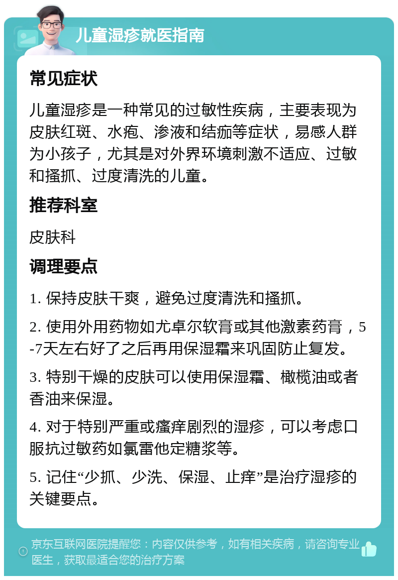 儿童湿疹就医指南 常见症状 儿童湿疹是一种常见的过敏性疾病，主要表现为皮肤红斑、水疱、渗液和结痂等症状，易感人群为小孩子，尤其是对外界环境刺激不适应、过敏和搔抓、过度清洗的儿童。 推荐科室 皮肤科 调理要点 1. 保持皮肤干爽，避免过度清洗和搔抓。 2. 使用外用药物如尤卓尔软膏或其他激素药膏，5-7天左右好了之后再用保湿霜来巩固防止复发。 3. 特别干燥的皮肤可以使用保湿霜、橄榄油或者香油来保湿。 4. 对于特别严重或瘙痒剧烈的湿疹，可以考虑口服抗过敏药如氯雷他定糖浆等。 5. 记住“少抓、少洗、保湿、止痒”是治疗湿疹的关键要点。