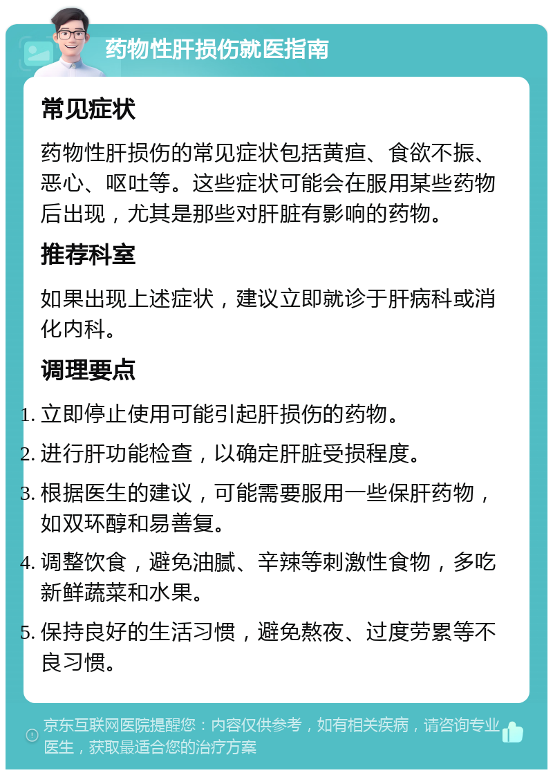 药物性肝损伤就医指南 常见症状 药物性肝损伤的常见症状包括黄疸、食欲不振、恶心、呕吐等。这些症状可能会在服用某些药物后出现，尤其是那些对肝脏有影响的药物。 推荐科室 如果出现上述症状，建议立即就诊于肝病科或消化内科。 调理要点 立即停止使用可能引起肝损伤的药物。 进行肝功能检查，以确定肝脏受损程度。 根据医生的建议，可能需要服用一些保肝药物，如双环醇和易善复。 调整饮食，避免油腻、辛辣等刺激性食物，多吃新鲜蔬菜和水果。 保持良好的生活习惯，避免熬夜、过度劳累等不良习惯。