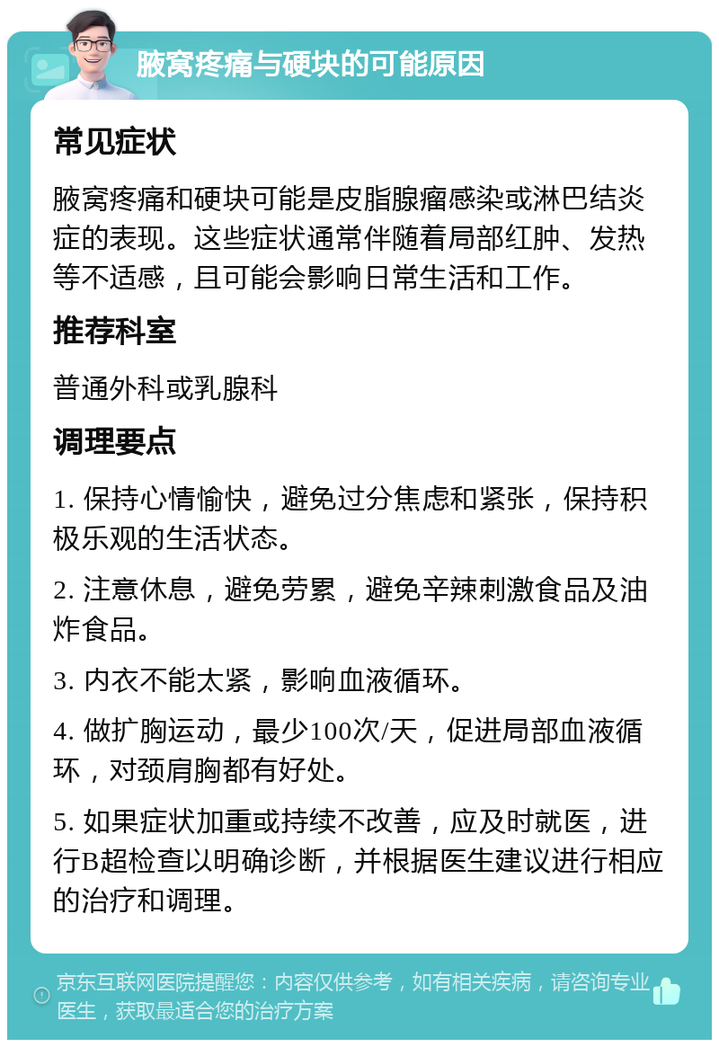 腋窝疼痛与硬块的可能原因 常见症状 腋窝疼痛和硬块可能是皮脂腺瘤感染或淋巴结炎症的表现。这些症状通常伴随着局部红肿、发热等不适感，且可能会影响日常生活和工作。 推荐科室 普通外科或乳腺科 调理要点 1. 保持心情愉快，避免过分焦虑和紧张，保持积极乐观的生活状态。 2. 注意休息，避免劳累，避免辛辣刺激食品及油炸食品。 3. 内衣不能太紧，影响血液循环。 4. 做扩胸运动，最少100次/天，促进局部血液循环，对颈肩胸都有好处。 5. 如果症状加重或持续不改善，应及时就医，进行B超检查以明确诊断，并根据医生建议进行相应的治疗和调理。