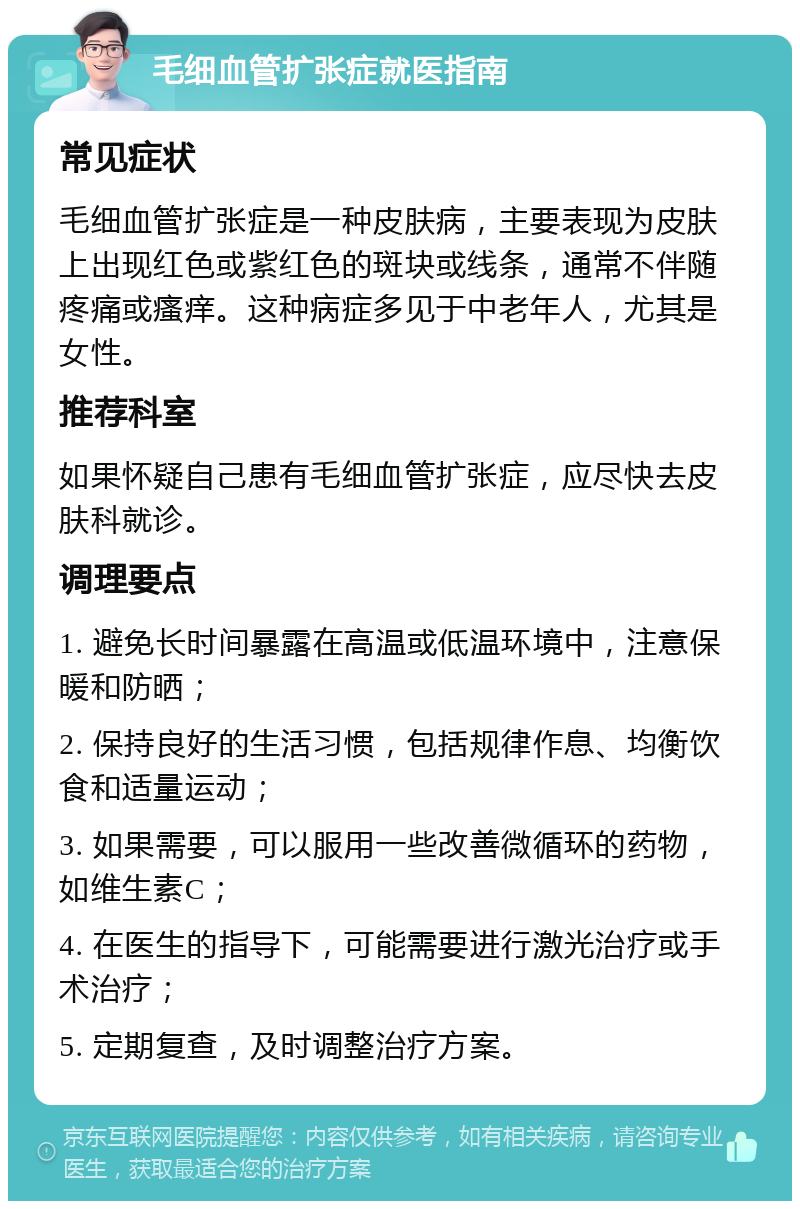 毛细血管扩张症就医指南 常见症状 毛细血管扩张症是一种皮肤病，主要表现为皮肤上出现红色或紫红色的斑块或线条，通常不伴随疼痛或瘙痒。这种病症多见于中老年人，尤其是女性。 推荐科室 如果怀疑自己患有毛细血管扩张症，应尽快去皮肤科就诊。 调理要点 1. 避免长时间暴露在高温或低温环境中，注意保暖和防晒； 2. 保持良好的生活习惯，包括规律作息、均衡饮食和适量运动； 3. 如果需要，可以服用一些改善微循环的药物，如维生素C； 4. 在医生的指导下，可能需要进行激光治疗或手术治疗； 5. 定期复查，及时调整治疗方案。