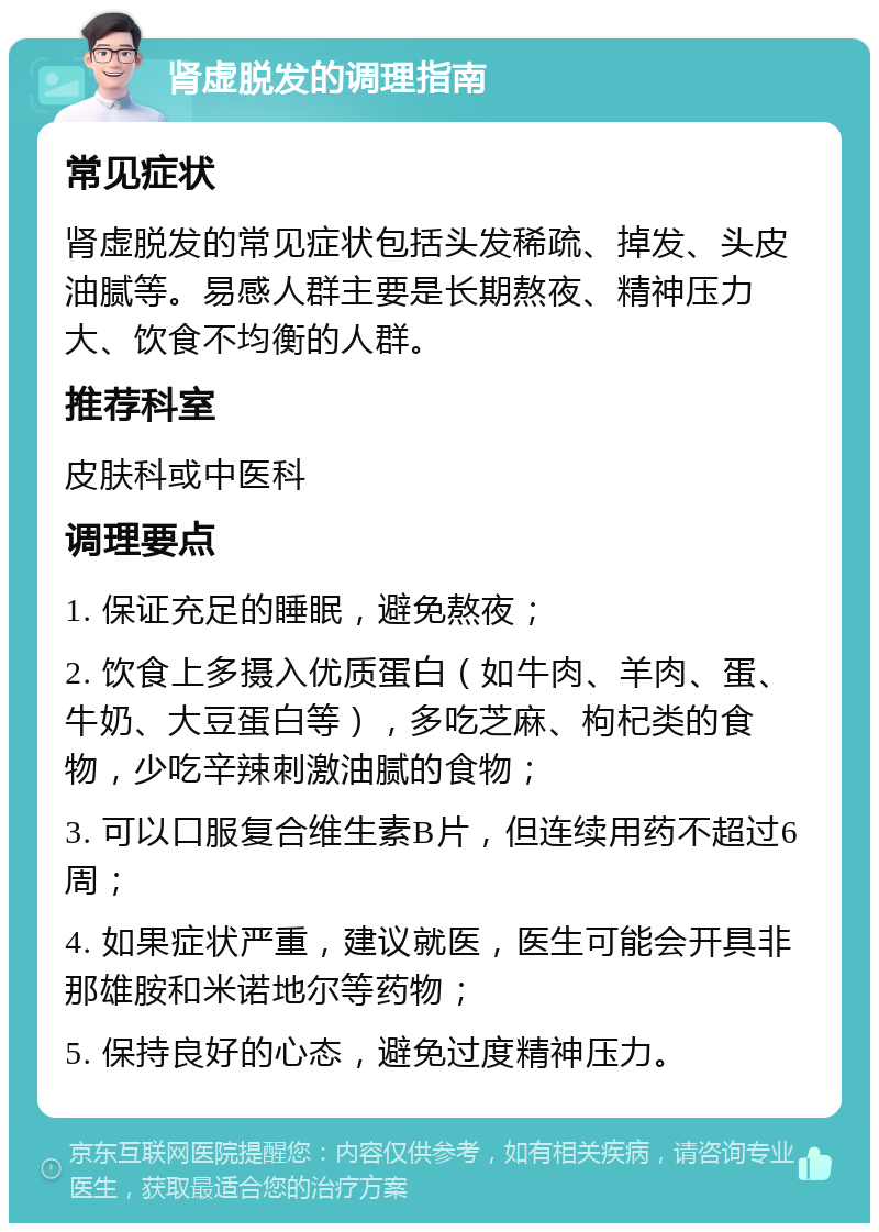 肾虚脱发的调理指南 常见症状 肾虚脱发的常见症状包括头发稀疏、掉发、头皮油腻等。易感人群主要是长期熬夜、精神压力大、饮食不均衡的人群。 推荐科室 皮肤科或中医科 调理要点 1. 保证充足的睡眠，避免熬夜； 2. 饮食上多摄入优质蛋白（如牛肉、羊肉、蛋、牛奶、大豆蛋白等），多吃芝麻、枸杞类的食物，少吃辛辣刺激油腻的食物； 3. 可以口服复合维生素B片，但连续用药不超过6周； 4. 如果症状严重，建议就医，医生可能会开具非那雄胺和米诺地尔等药物； 5. 保持良好的心态，避免过度精神压力。