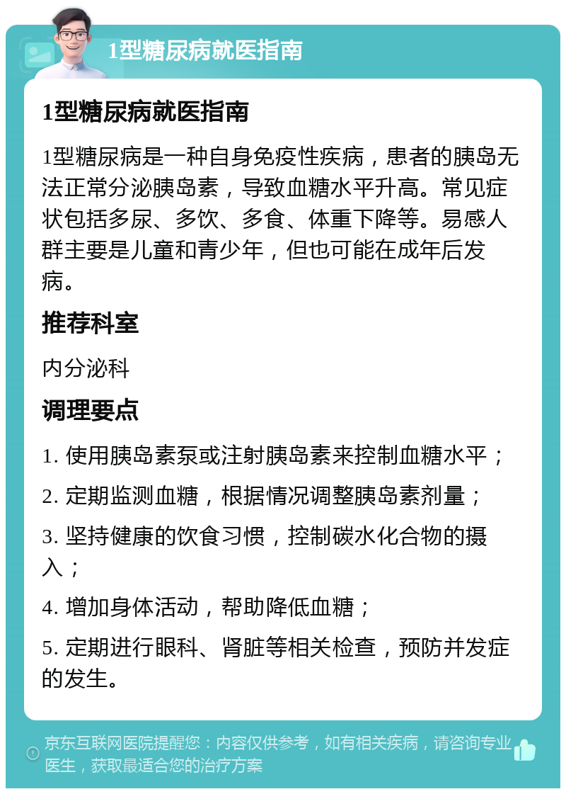 1型糖尿病就医指南 1型糖尿病就医指南 1型糖尿病是一种自身免疫性疾病，患者的胰岛无法正常分泌胰岛素，导致血糖水平升高。常见症状包括多尿、多饮、多食、体重下降等。易感人群主要是儿童和青少年，但也可能在成年后发病。 推荐科室 内分泌科 调理要点 1. 使用胰岛素泵或注射胰岛素来控制血糖水平； 2. 定期监测血糖，根据情况调整胰岛素剂量； 3. 坚持健康的饮食习惯，控制碳水化合物的摄入； 4. 增加身体活动，帮助降低血糖； 5. 定期进行眼科、肾脏等相关检查，预防并发症的发生。