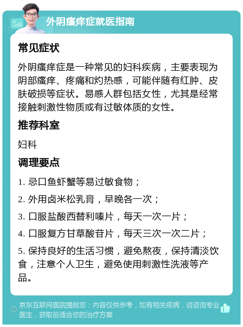 外阴瘙痒症就医指南 常见症状 外阴瘙痒症是一种常见的妇科疾病，主要表现为阴部瘙痒、疼痛和灼热感，可能伴随有红肿、皮肤破损等症状。易感人群包括女性，尤其是经常接触刺激性物质或有过敏体质的女性。 推荐科室 妇科 调理要点 1. 忌口鱼虾蟹等易过敏食物； 2. 外用卤米松乳膏，早晚各一次； 3. 口服盐酸西替利嗪片，每天一次一片； 4. 口服复方甘草酸苷片，每天三次一次二片； 5. 保持良好的生活习惯，避免熬夜，保持清淡饮食，注意个人卫生，避免使用刺激性洗液等产品。