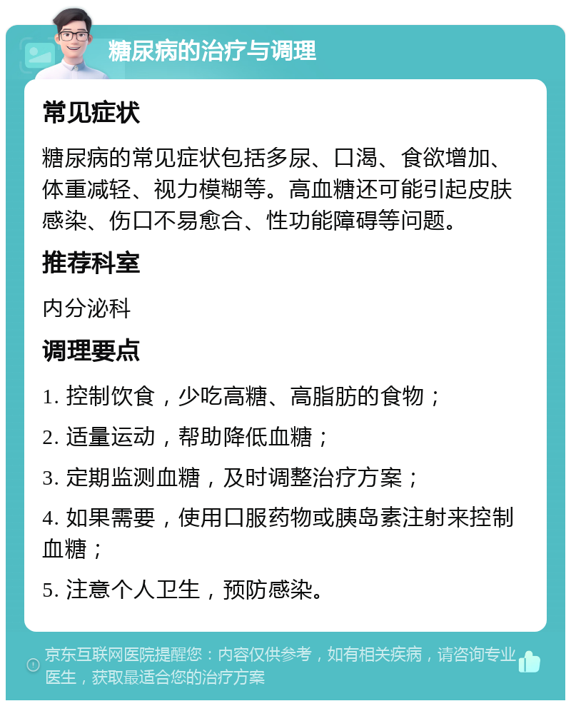 糖尿病的治疗与调理 常见症状 糖尿病的常见症状包括多尿、口渴、食欲增加、体重减轻、视力模糊等。高血糖还可能引起皮肤感染、伤口不易愈合、性功能障碍等问题。 推荐科室 内分泌科 调理要点 1. 控制饮食，少吃高糖、高脂肪的食物； 2. 适量运动，帮助降低血糖； 3. 定期监测血糖，及时调整治疗方案； 4. 如果需要，使用口服药物或胰岛素注射来控制血糖； 5. 注意个人卫生，预防感染。