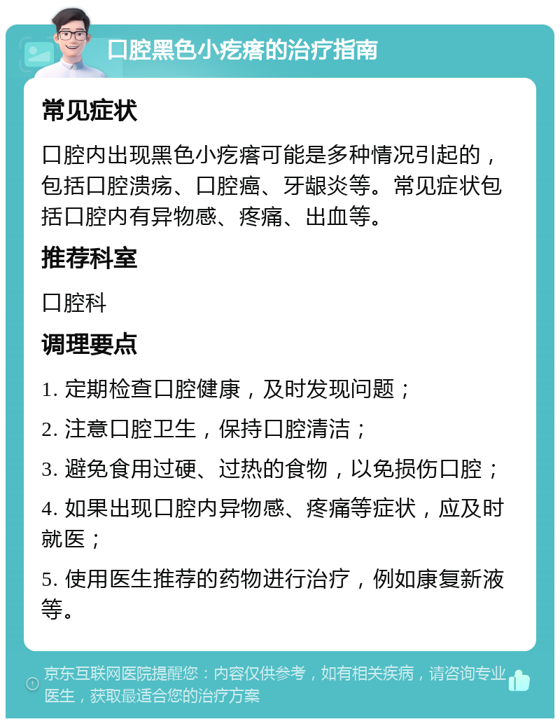 口腔黑色小疙瘩的治疗指南 常见症状 口腔内出现黑色小疙瘩可能是多种情况引起的，包括口腔溃疡、口腔癌、牙龈炎等。常见症状包括口腔内有异物感、疼痛、出血等。 推荐科室 口腔科 调理要点 1. 定期检查口腔健康，及时发现问题； 2. 注意口腔卫生，保持口腔清洁； 3. 避免食用过硬、过热的食物，以免损伤口腔； 4. 如果出现口腔内异物感、疼痛等症状，应及时就医； 5. 使用医生推荐的药物进行治疗，例如康复新液等。