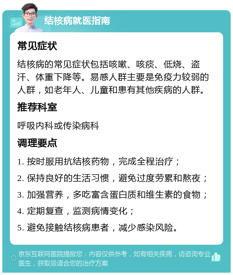 结核病就医指南 常见症状 结核病的常见症状包括咳嗽、咳痰、低烧、盗汗、体重下降等。易感人群主要是免疫力较弱的人群，如老年人、儿童和患有其他疾病的人群。 推荐科室 呼吸内科或传染病科 调理要点 1. 按时服用抗结核药物，完成全程治疗； 2. 保持良好的生活习惯，避免过度劳累和熬夜； 3. 加强营养，多吃富含蛋白质和维生素的食物； 4. 定期复查，监测病情变化； 5. 避免接触结核病患者，减少感染风险。