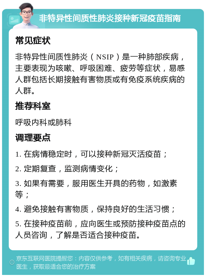 非特异性间质性肺炎接种新冠疫苗指南 常见症状 非特异性间质性肺炎（NSIP）是一种肺部疾病，主要表现为咳嗽、呼吸困难、疲劳等症状，易感人群包括长期接触有害物质或有免疫系统疾病的人群。 推荐科室 呼吸内科或肺科 调理要点 1. 在病情稳定时，可以接种新冠灭活疫苗； 2. 定期复查，监测病情变化； 3. 如果有需要，服用医生开具的药物，如激素等； 4. 避免接触有害物质，保持良好的生活习惯； 5. 在接种疫苗前，应向医生或预防接种疫苗点的人员咨询，了解是否适合接种疫苗。