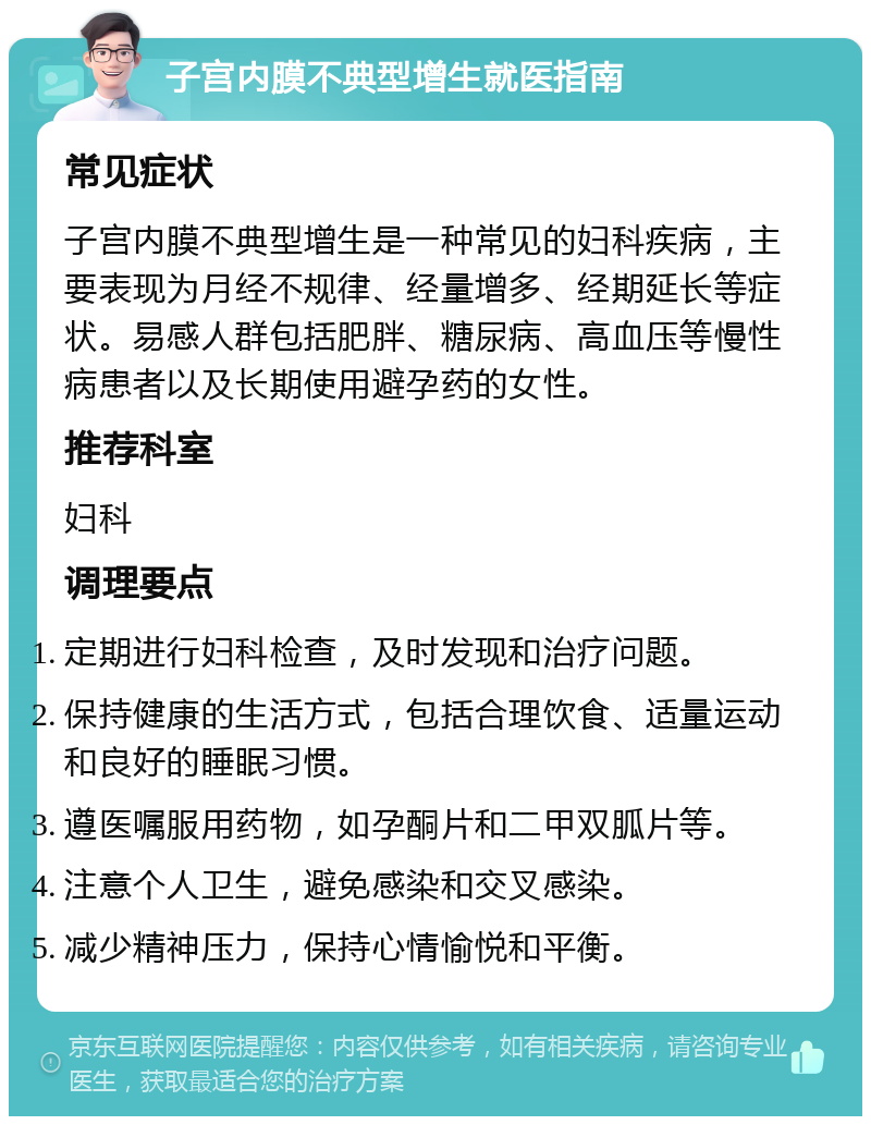 子宫内膜不典型增生就医指南 常见症状 子宫内膜不典型增生是一种常见的妇科疾病，主要表现为月经不规律、经量增多、经期延长等症状。易感人群包括肥胖、糖尿病、高血压等慢性病患者以及长期使用避孕药的女性。 推荐科室 妇科 调理要点 定期进行妇科检查，及时发现和治疗问题。 保持健康的生活方式，包括合理饮食、适量运动和良好的睡眠习惯。 遵医嘱服用药物，如孕酮片和二甲双胍片等。 注意个人卫生，避免感染和交叉感染。 减少精神压力，保持心情愉悦和平衡。