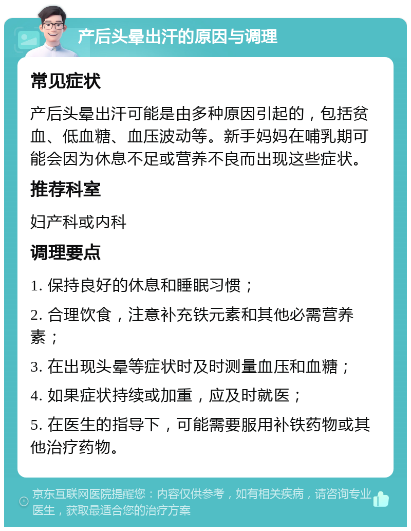 产后头晕出汗的原因与调理 常见症状 产后头晕出汗可能是由多种原因引起的，包括贫血、低血糖、血压波动等。新手妈妈在哺乳期可能会因为休息不足或营养不良而出现这些症状。 推荐科室 妇产科或内科 调理要点 1. 保持良好的休息和睡眠习惯； 2. 合理饮食，注意补充铁元素和其他必需营养素； 3. 在出现头晕等症状时及时测量血压和血糖； 4. 如果症状持续或加重，应及时就医； 5. 在医生的指导下，可能需要服用补铁药物或其他治疗药物。