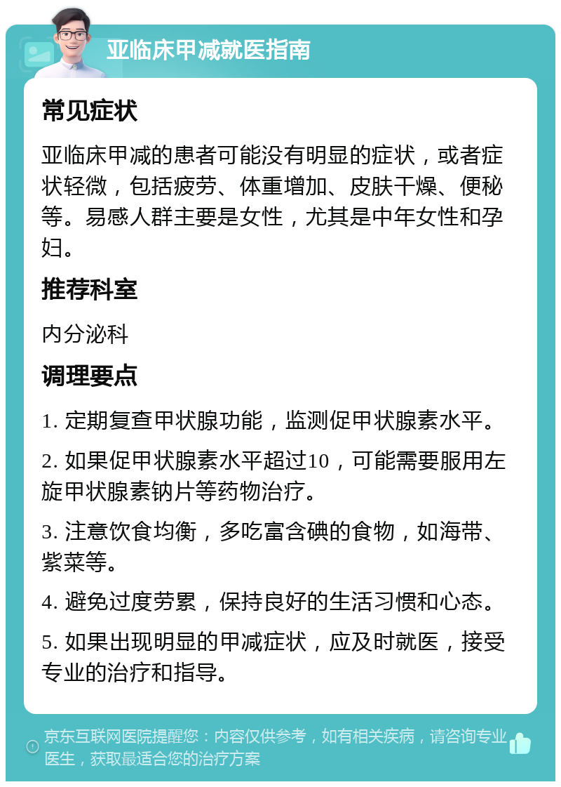 亚临床甲减就医指南 常见症状 亚临床甲减的患者可能没有明显的症状，或者症状轻微，包括疲劳、体重增加、皮肤干燥、便秘等。易感人群主要是女性，尤其是中年女性和孕妇。 推荐科室 内分泌科 调理要点 1. 定期复查甲状腺功能，监测促甲状腺素水平。 2. 如果促甲状腺素水平超过10，可能需要服用左旋甲状腺素钠片等药物治疗。 3. 注意饮食均衡，多吃富含碘的食物，如海带、紫菜等。 4. 避免过度劳累，保持良好的生活习惯和心态。 5. 如果出现明显的甲减症状，应及时就医，接受专业的治疗和指导。