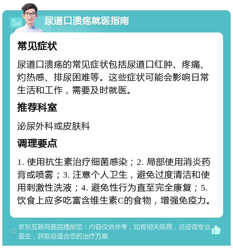 尿道口溃疡就医指南 常见症状 尿道口溃疡的常见症状包括尿道口红肿、疼痛、灼热感、排尿困难等。这些症状可能会影响日常生活和工作，需要及时就医。 推荐科室 泌尿外科或皮肤科 调理要点 1. 使用抗生素治疗细菌感染；2. 局部使用消炎药膏或喷雾；3. 注意个人卫生，避免过度清洁和使用刺激性洗液；4. 避免性行为直至完全康复；5. 饮食上应多吃富含维生素C的食物，增强免疫力。