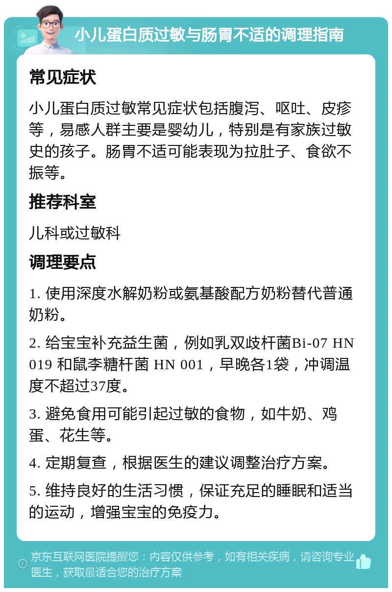 小儿蛋白质过敏与肠胃不适的调理指南 常见症状 小儿蛋白质过敏常见症状包括腹泻、呕吐、皮疹等，易感人群主要是婴幼儿，特别是有家族过敏史的孩子。肠胃不适可能表现为拉肚子、食欲不振等。 推荐科室 儿科或过敏科 调理要点 1. 使用深度水解奶粉或氨基酸配方奶粉替代普通奶粉。 2. 给宝宝补充益生菌，例如乳双歧杆菌Bi-07 HN 019 和鼠李糖杆菌 HN 001，早晚各1袋，冲调温度不超过37度。 3. 避免食用可能引起过敏的食物，如牛奶、鸡蛋、花生等。 4. 定期复查，根据医生的建议调整治疗方案。 5. 维持良好的生活习惯，保证充足的睡眠和适当的运动，增强宝宝的免疫力。