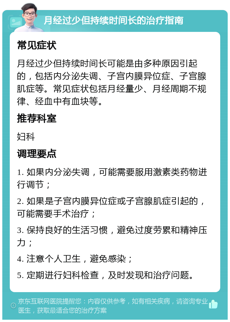 月经过少但持续时间长的治疗指南 常见症状 月经过少但持续时间长可能是由多种原因引起的，包括内分泌失调、子宫内膜异位症、子宫腺肌症等。常见症状包括月经量少、月经周期不规律、经血中有血块等。 推荐科室 妇科 调理要点 1. 如果内分泌失调，可能需要服用激素类药物进行调节； 2. 如果是子宫内膜异位症或子宫腺肌症引起的，可能需要手术治疗； 3. 保持良好的生活习惯，避免过度劳累和精神压力； 4. 注意个人卫生，避免感染； 5. 定期进行妇科检查，及时发现和治疗问题。