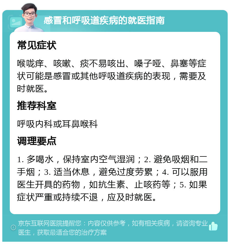 感冒和呼吸道疾病的就医指南 常见症状 喉咙痒、咳嗽、痰不易咳出、嗓子哑、鼻塞等症状可能是感冒或其他呼吸道疾病的表现，需要及时就医。 推荐科室 呼吸内科或耳鼻喉科 调理要点 1. 多喝水，保持室内空气湿润；2. 避免吸烟和二手烟；3. 适当休息，避免过度劳累；4. 可以服用医生开具的药物，如抗生素、止咳药等；5. 如果症状严重或持续不退，应及时就医。