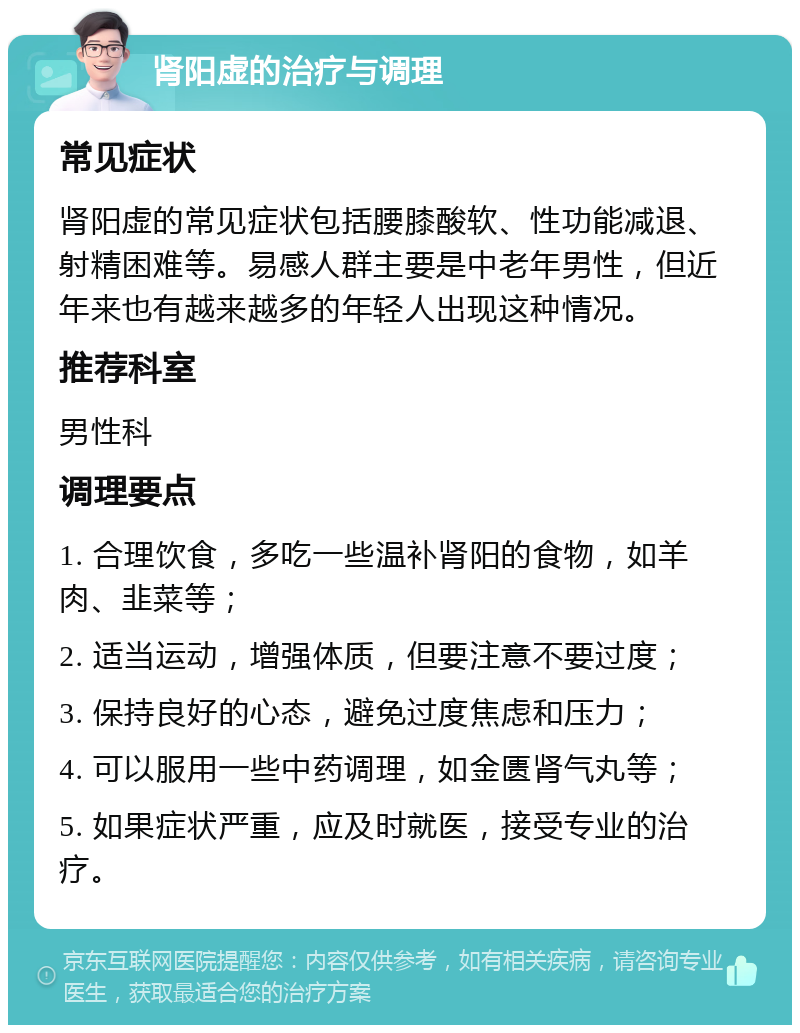 肾阳虚的治疗与调理 常见症状 肾阳虚的常见症状包括腰膝酸软、性功能减退、射精困难等。易感人群主要是中老年男性，但近年来也有越来越多的年轻人出现这种情况。 推荐科室 男性科 调理要点 1. 合理饮食，多吃一些温补肾阳的食物，如羊肉、韭菜等； 2. 适当运动，增强体质，但要注意不要过度； 3. 保持良好的心态，避免过度焦虑和压力； 4. 可以服用一些中药调理，如金匮肾气丸等； 5. 如果症状严重，应及时就医，接受专业的治疗。