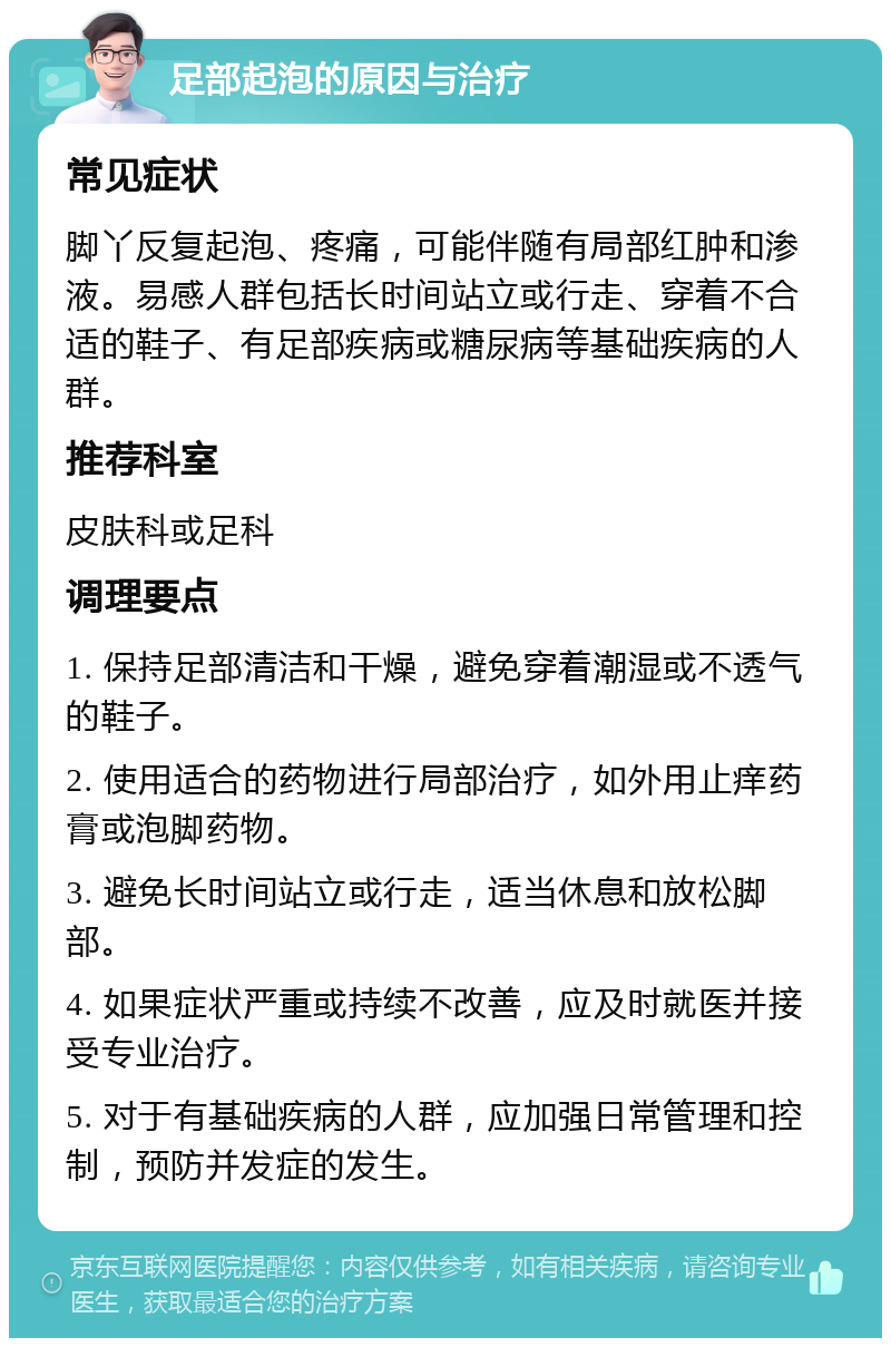 足部起泡的原因与治疗 常见症状 脚丫反复起泡、疼痛，可能伴随有局部红肿和渗液。易感人群包括长时间站立或行走、穿着不合适的鞋子、有足部疾病或糖尿病等基础疾病的人群。 推荐科室 皮肤科或足科 调理要点 1. 保持足部清洁和干燥，避免穿着潮湿或不透气的鞋子。 2. 使用适合的药物进行局部治疗，如外用止痒药膏或泡脚药物。 3. 避免长时间站立或行走，适当休息和放松脚部。 4. 如果症状严重或持续不改善，应及时就医并接受专业治疗。 5. 对于有基础疾病的人群，应加强日常管理和控制，预防并发症的发生。