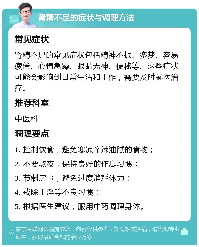 肾精不足的症状与调理方法 常见症状 肾精不足的常见症状包括精神不振、多梦、容易疲倦、心情急躁、眼睛无神、便秘等。这些症状可能会影响到日常生活和工作，需要及时就医治疗。 推荐科室 中医科 调理要点 1. 控制饮食，避免寒凉辛辣油腻的食物； 2. 不要熬夜，保持良好的作息习惯； 3. 节制房事，避免过度消耗体力； 4. 戒除手淫等不良习惯； 5. 根据医生建议，服用中药调理身体。