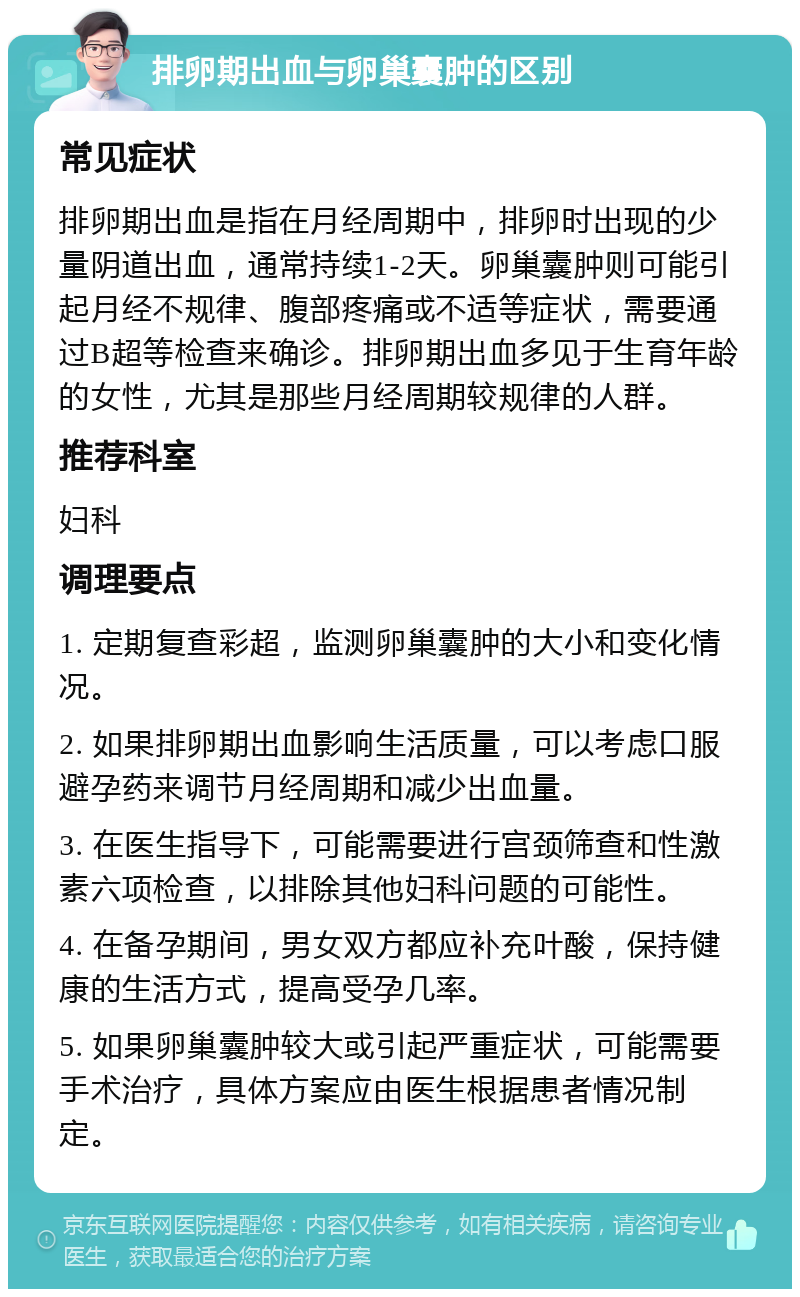 排卵期出血与卵巢囊肿的区别 常见症状 排卵期出血是指在月经周期中，排卵时出现的少量阴道出血，通常持续1-2天。卵巢囊肿则可能引起月经不规律、腹部疼痛或不适等症状，需要通过B超等检查来确诊。排卵期出血多见于生育年龄的女性，尤其是那些月经周期较规律的人群。 推荐科室 妇科 调理要点 1. 定期复查彩超，监测卵巢囊肿的大小和变化情况。 2. 如果排卵期出血影响生活质量，可以考虑口服避孕药来调节月经周期和减少出血量。 3. 在医生指导下，可能需要进行宫颈筛查和性激素六项检查，以排除其他妇科问题的可能性。 4. 在备孕期间，男女双方都应补充叶酸，保持健康的生活方式，提高受孕几率。 5. 如果卵巢囊肿较大或引起严重症状，可能需要手术治疗，具体方案应由医生根据患者情况制定。