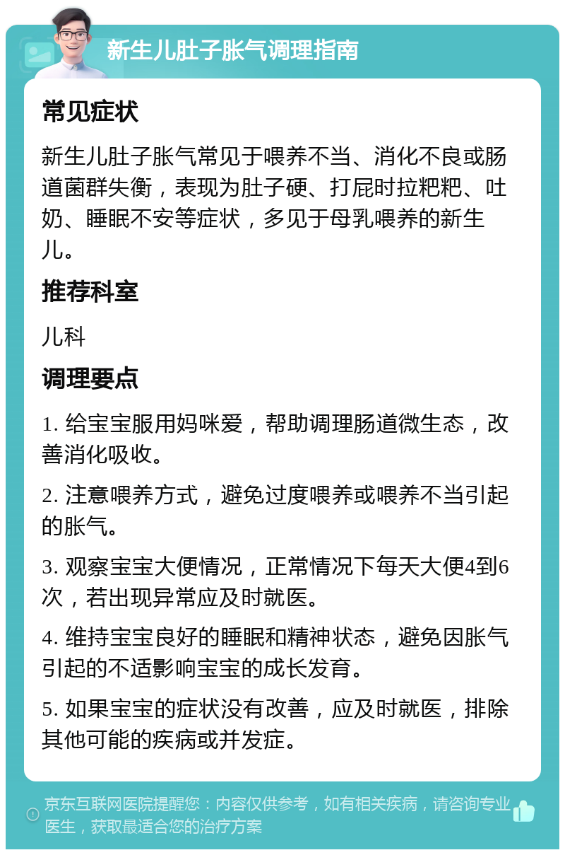 新生儿肚子胀气调理指南 常见症状 新生儿肚子胀气常见于喂养不当、消化不良或肠道菌群失衡，表现为肚子硬、打屁时拉粑粑、吐奶、睡眠不安等症状，多见于母乳喂养的新生儿。 推荐科室 儿科 调理要点 1. 给宝宝服用妈咪爱，帮助调理肠道微生态，改善消化吸收。 2. 注意喂养方式，避免过度喂养或喂养不当引起的胀气。 3. 观察宝宝大便情况，正常情况下每天大便4到6次，若出现异常应及时就医。 4. 维持宝宝良好的睡眠和精神状态，避免因胀气引起的不适影响宝宝的成长发育。 5. 如果宝宝的症状没有改善，应及时就医，排除其他可能的疾病或并发症。