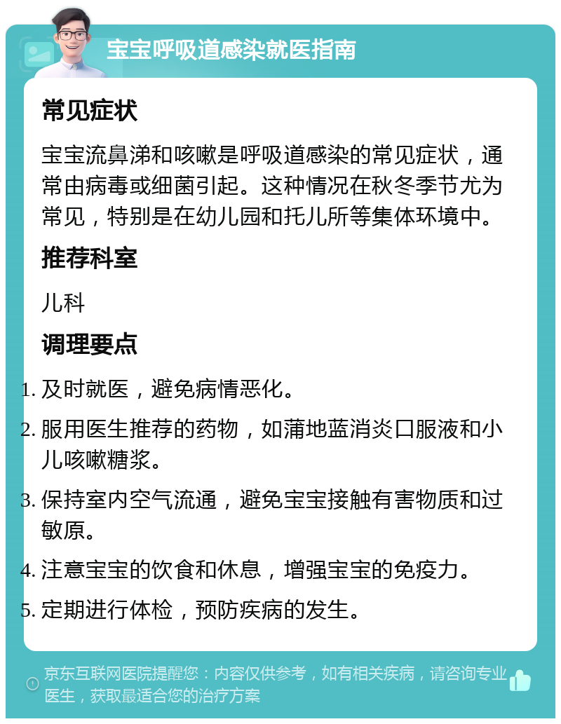 宝宝呼吸道感染就医指南 常见症状 宝宝流鼻涕和咳嗽是呼吸道感染的常见症状，通常由病毒或细菌引起。这种情况在秋冬季节尤为常见，特别是在幼儿园和托儿所等集体环境中。 推荐科室 儿科 调理要点 及时就医，避免病情恶化。 服用医生推荐的药物，如蒲地蓝消炎口服液和小儿咳嗽糖浆。 保持室内空气流通，避免宝宝接触有害物质和过敏原。 注意宝宝的饮食和休息，增强宝宝的免疫力。 定期进行体检，预防疾病的发生。