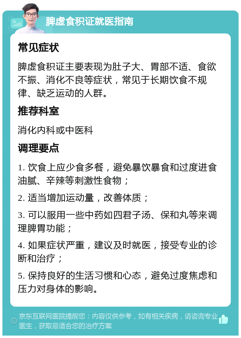 脾虚食积证就医指南 常见症状 脾虚食积证主要表现为肚子大、胃部不适、食欲不振、消化不良等症状，常见于长期饮食不规律、缺乏运动的人群。 推荐科室 消化内科或中医科 调理要点 1. 饮食上应少食多餐，避免暴饮暴食和过度进食油腻、辛辣等刺激性食物； 2. 适当增加运动量，改善体质； 3. 可以服用一些中药如四君子汤、保和丸等来调理脾胃功能； 4. 如果症状严重，建议及时就医，接受专业的诊断和治疗； 5. 保持良好的生活习惯和心态，避免过度焦虑和压力对身体的影响。