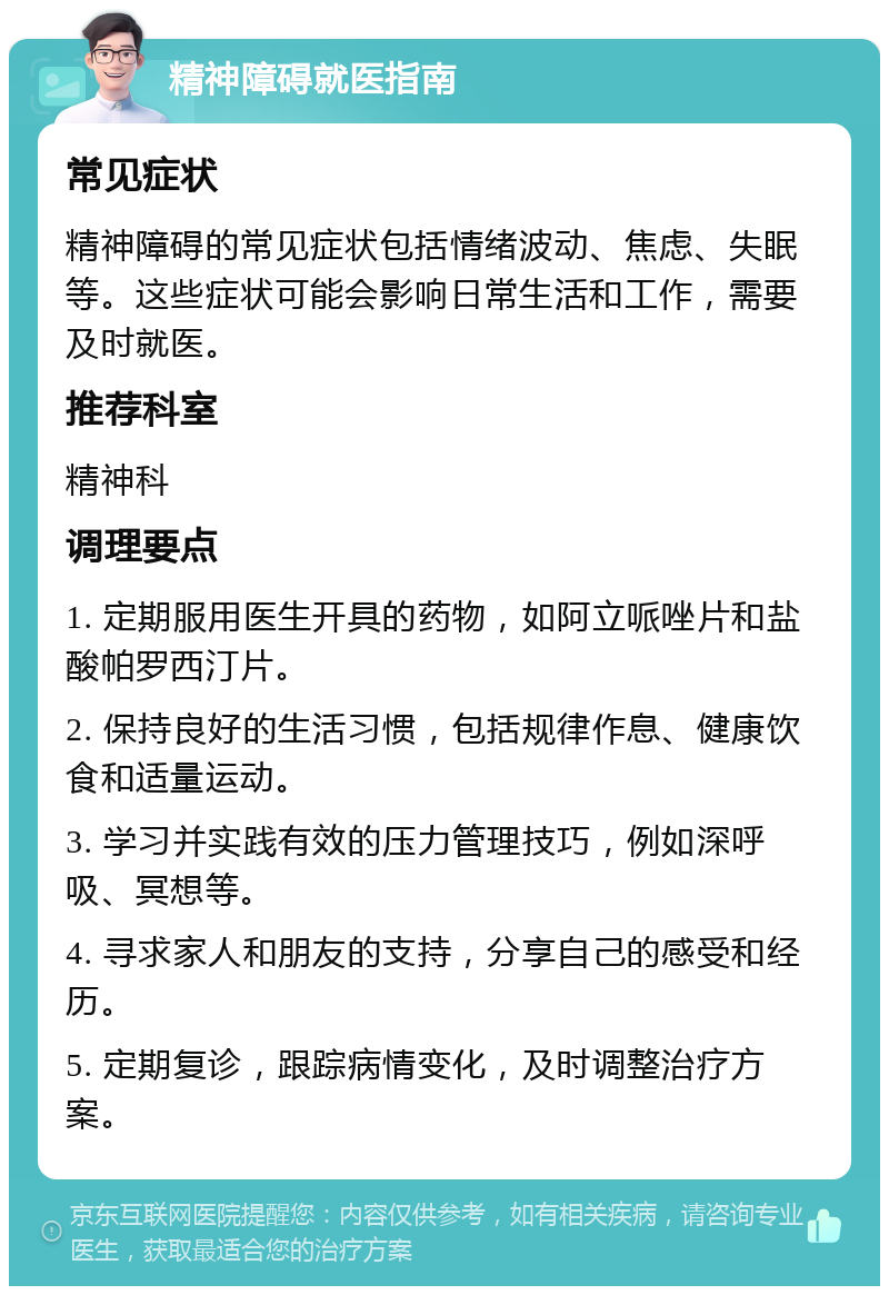 精神障碍就医指南 常见症状 精神障碍的常见症状包括情绪波动、焦虑、失眠等。这些症状可能会影响日常生活和工作，需要及时就医。 推荐科室 精神科 调理要点 1. 定期服用医生开具的药物，如阿立哌唑片和盐酸帕罗西汀片。 2. 保持良好的生活习惯，包括规律作息、健康饮食和适量运动。 3. 学习并实践有效的压力管理技巧，例如深呼吸、冥想等。 4. 寻求家人和朋友的支持，分享自己的感受和经历。 5. 定期复诊，跟踪病情变化，及时调整治疗方案。