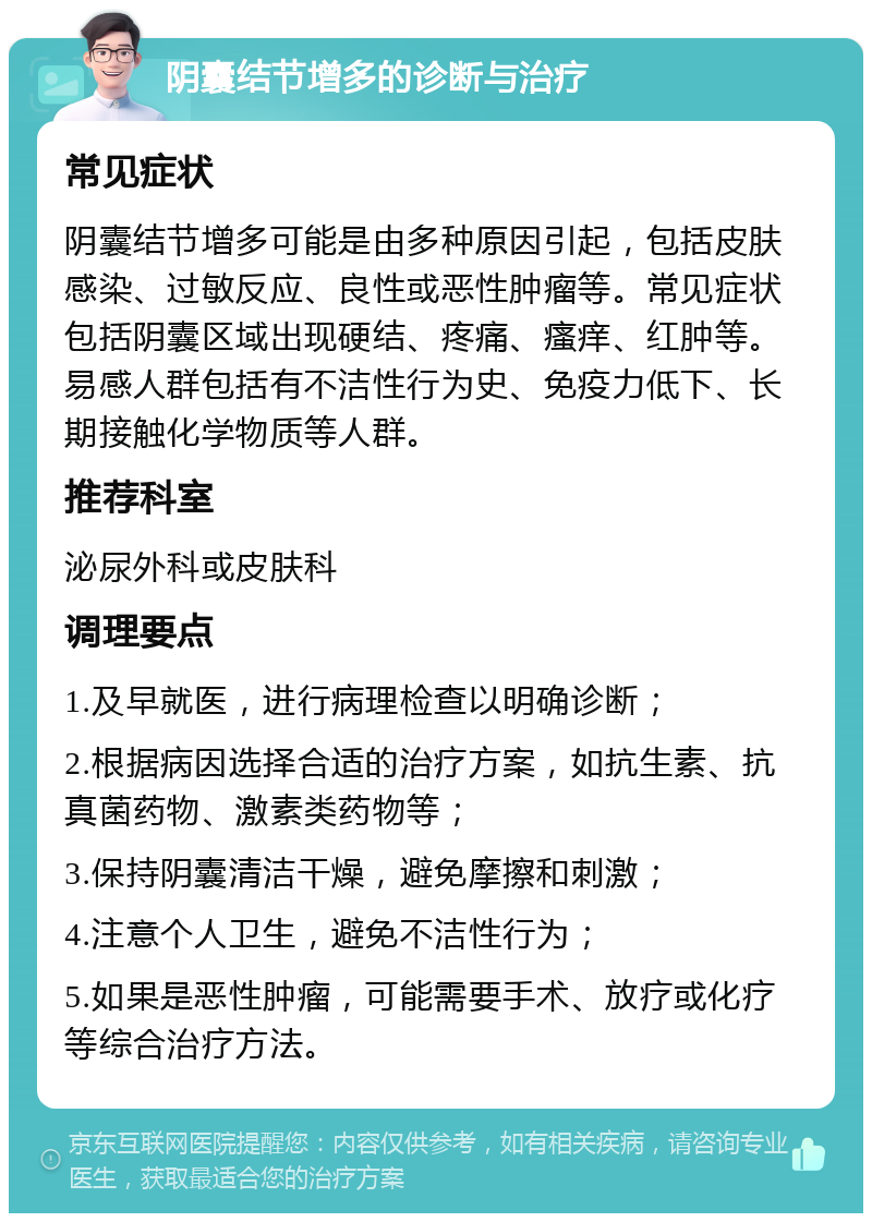 阴囊结节增多的诊断与治疗 常见症状 阴囊结节增多可能是由多种原因引起，包括皮肤感染、过敏反应、良性或恶性肿瘤等。常见症状包括阴囊区域出现硬结、疼痛、瘙痒、红肿等。易感人群包括有不洁性行为史、免疫力低下、长期接触化学物质等人群。 推荐科室 泌尿外科或皮肤科 调理要点 1.及早就医，进行病理检查以明确诊断； 2.根据病因选择合适的治疗方案，如抗生素、抗真菌药物、激素类药物等； 3.保持阴囊清洁干燥，避免摩擦和刺激； 4.注意个人卫生，避免不洁性行为； 5.如果是恶性肿瘤，可能需要手术、放疗或化疗等综合治疗方法。