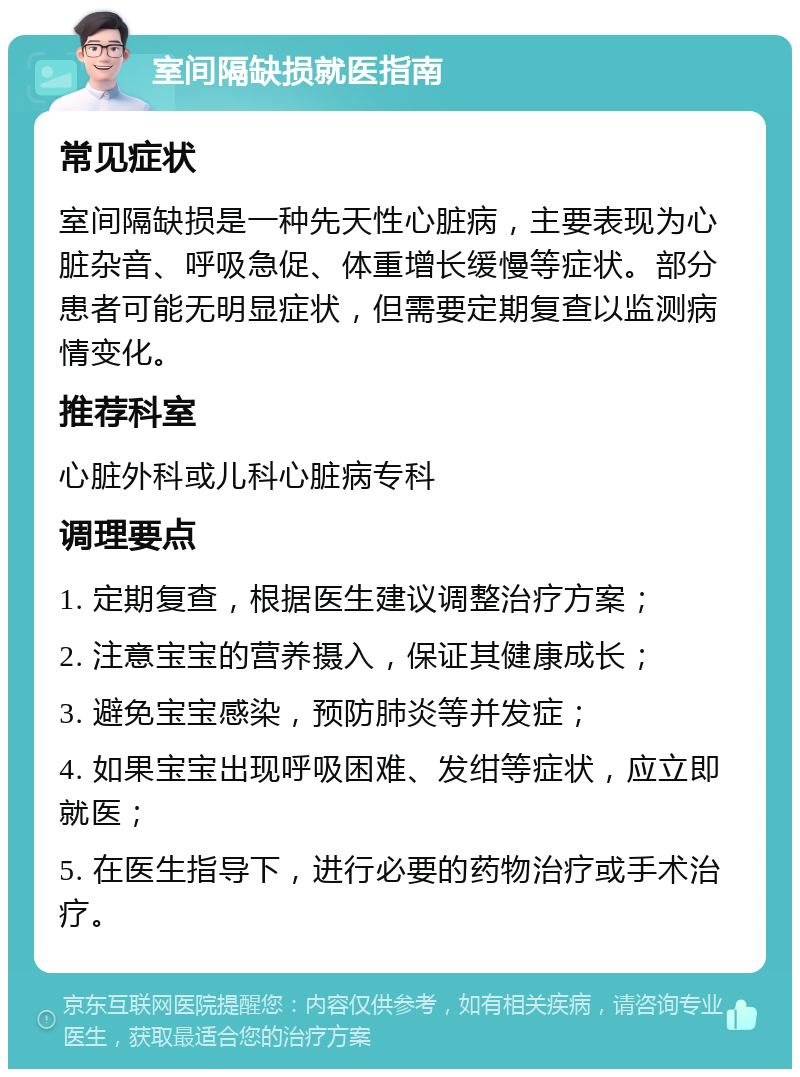 室间隔缺损就医指南 常见症状 室间隔缺损是一种先天性心脏病，主要表现为心脏杂音、呼吸急促、体重增长缓慢等症状。部分患者可能无明显症状，但需要定期复查以监测病情变化。 推荐科室 心脏外科或儿科心脏病专科 调理要点 1. 定期复查，根据医生建议调整治疗方案； 2. 注意宝宝的营养摄入，保证其健康成长； 3. 避免宝宝感染，预防肺炎等并发症； 4. 如果宝宝出现呼吸困难、发绀等症状，应立即就医； 5. 在医生指导下，进行必要的药物治疗或手术治疗。