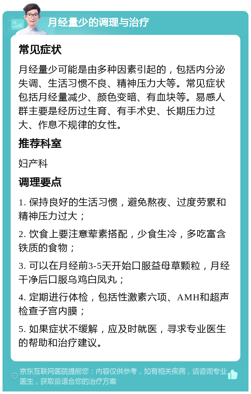 月经量少的调理与治疗 常见症状 月经量少可能是由多种因素引起的，包括内分泌失调、生活习惯不良、精神压力大等。常见症状包括月经量减少、颜色变暗、有血块等。易感人群主要是经历过生育、有手术史、长期压力过大、作息不规律的女性。 推荐科室 妇产科 调理要点 1. 保持良好的生活习惯，避免熬夜、过度劳累和精神压力过大； 2. 饮食上要注意荤素搭配，少食生冷，多吃富含铁质的食物； 3. 可以在月经前3-5天开始口服益母草颗粒，月经干净后口服乌鸡白凤丸； 4. 定期进行体检，包括性激素六项、AMH和超声检查子宫内膜； 5. 如果症状不缓解，应及时就医，寻求专业医生的帮助和治疗建议。