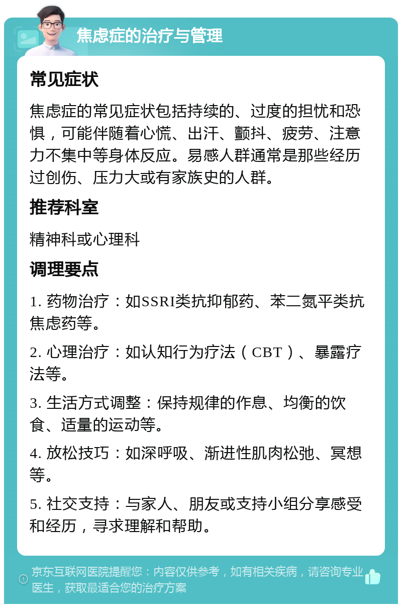 焦虑症的治疗与管理 常见症状 焦虑症的常见症状包括持续的、过度的担忧和恐惧，可能伴随着心慌、出汗、颤抖、疲劳、注意力不集中等身体反应。易感人群通常是那些经历过创伤、压力大或有家族史的人群。 推荐科室 精神科或心理科 调理要点 1. 药物治疗：如SSRI类抗抑郁药、苯二氮平类抗焦虑药等。 2. 心理治疗：如认知行为疗法（CBT）、暴露疗法等。 3. 生活方式调整：保持规律的作息、均衡的饮食、适量的运动等。 4. 放松技巧：如深呼吸、渐进性肌肉松弛、冥想等。 5. 社交支持：与家人、朋友或支持小组分享感受和经历，寻求理解和帮助。