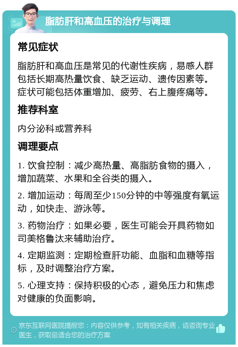 脂肪肝和高血压的治疗与调理 常见症状 脂肪肝和高血压是常见的代谢性疾病，易感人群包括长期高热量饮食、缺乏运动、遗传因素等。症状可能包括体重增加、疲劳、右上腹疼痛等。 推荐科室 内分泌科或营养科 调理要点 1. 饮食控制：减少高热量、高脂肪食物的摄入，增加蔬菜、水果和全谷类的摄入。 2. 增加运动：每周至少150分钟的中等强度有氧运动，如快走、游泳等。 3. 药物治疗：如果必要，医生可能会开具药物如司美格鲁汰来辅助治疗。 4. 定期监测：定期检查肝功能、血脂和血糖等指标，及时调整治疗方案。 5. 心理支持：保持积极的心态，避免压力和焦虑对健康的负面影响。