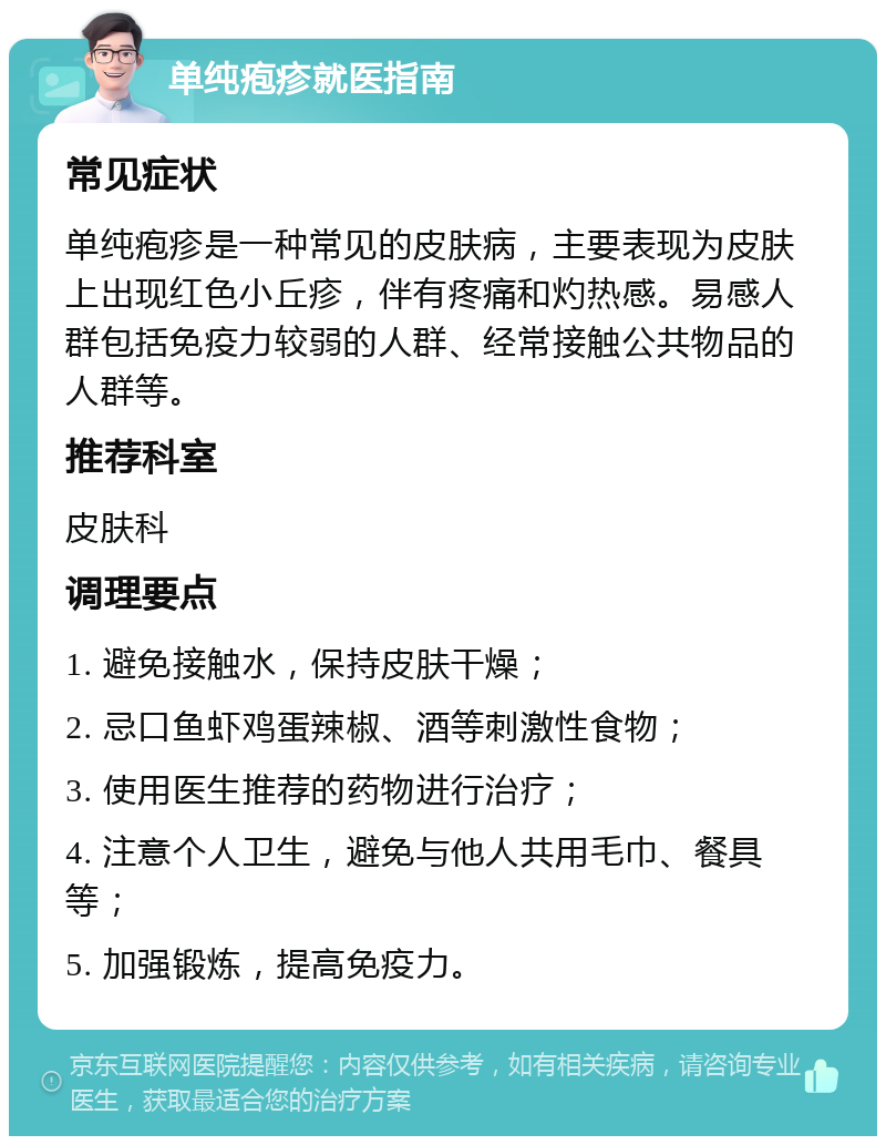 单纯疱疹就医指南 常见症状 单纯疱疹是一种常见的皮肤病，主要表现为皮肤上出现红色小丘疹，伴有疼痛和灼热感。易感人群包括免疫力较弱的人群、经常接触公共物品的人群等。 推荐科室 皮肤科 调理要点 1. 避免接触水，保持皮肤干燥； 2. 忌口鱼虾鸡蛋辣椒、酒等刺激性食物； 3. 使用医生推荐的药物进行治疗； 4. 注意个人卫生，避免与他人共用毛巾、餐具等； 5. 加强锻炼，提高免疫力。