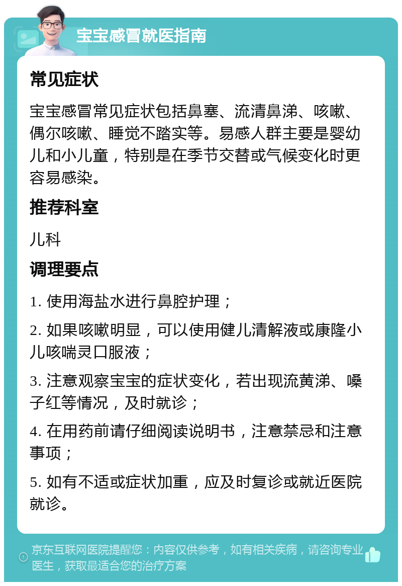 宝宝感冒就医指南 常见症状 宝宝感冒常见症状包括鼻塞、流清鼻涕、咳嗽、偶尔咳嗽、睡觉不踏实等。易感人群主要是婴幼儿和小儿童，特别是在季节交替或气候变化时更容易感染。 推荐科室 儿科 调理要点 1. 使用海盐水进行鼻腔护理； 2. 如果咳嗽明显，可以使用健儿清解液或康隆小儿咳喘灵口服液； 3. 注意观察宝宝的症状变化，若出现流黄涕、嗓子红等情况，及时就诊； 4. 在用药前请仔细阅读说明书，注意禁忌和注意事项； 5. 如有不适或症状加重，应及时复诊或就近医院就诊。