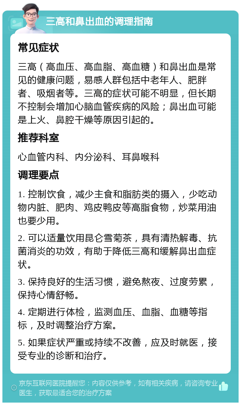 三高和鼻出血的调理指南 常见症状 三高（高血压、高血脂、高血糖）和鼻出血是常见的健康问题，易感人群包括中老年人、肥胖者、吸烟者等。三高的症状可能不明显，但长期不控制会增加心脑血管疾病的风险；鼻出血可能是上火、鼻腔干燥等原因引起的。 推荐科室 心血管内科、内分泌科、耳鼻喉科 调理要点 1. 控制饮食，减少主食和脂肪类的摄入，少吃动物内脏、肥肉、鸡皮鸭皮等高脂食物，炒菜用油也要少用。 2. 可以适量饮用昆仑雪菊茶，具有清热解毒、抗菌消炎的功效，有助于降低三高和缓解鼻出血症状。 3. 保持良好的生活习惯，避免熬夜、过度劳累，保持心情舒畅。 4. 定期进行体检，监测血压、血脂、血糖等指标，及时调整治疗方案。 5. 如果症状严重或持续不改善，应及时就医，接受专业的诊断和治疗。