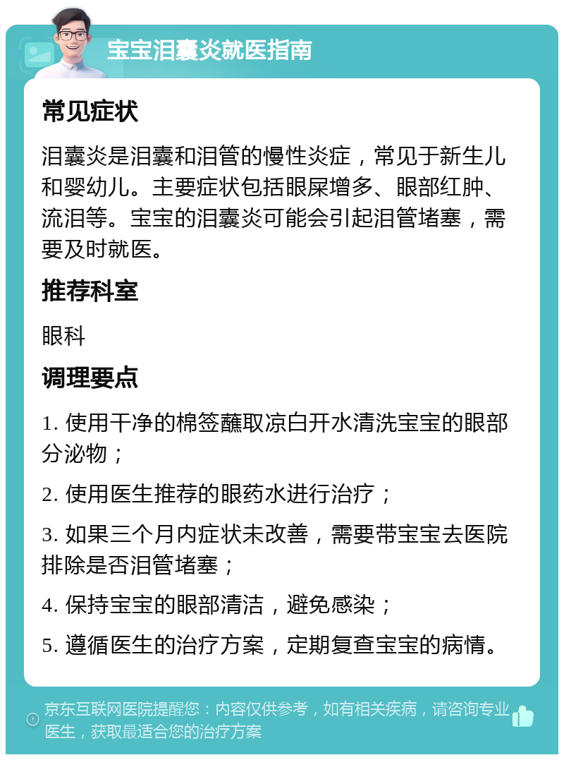 宝宝泪囊炎就医指南 常见症状 泪囊炎是泪囊和泪管的慢性炎症，常见于新生儿和婴幼儿。主要症状包括眼屎增多、眼部红肿、流泪等。宝宝的泪囊炎可能会引起泪管堵塞，需要及时就医。 推荐科室 眼科 调理要点 1. 使用干净的棉签蘸取凉白开水清洗宝宝的眼部分泌物； 2. 使用医生推荐的眼药水进行治疗； 3. 如果三个月内症状未改善，需要带宝宝去医院排除是否泪管堵塞； 4. 保持宝宝的眼部清洁，避免感染； 5. 遵循医生的治疗方案，定期复查宝宝的病情。