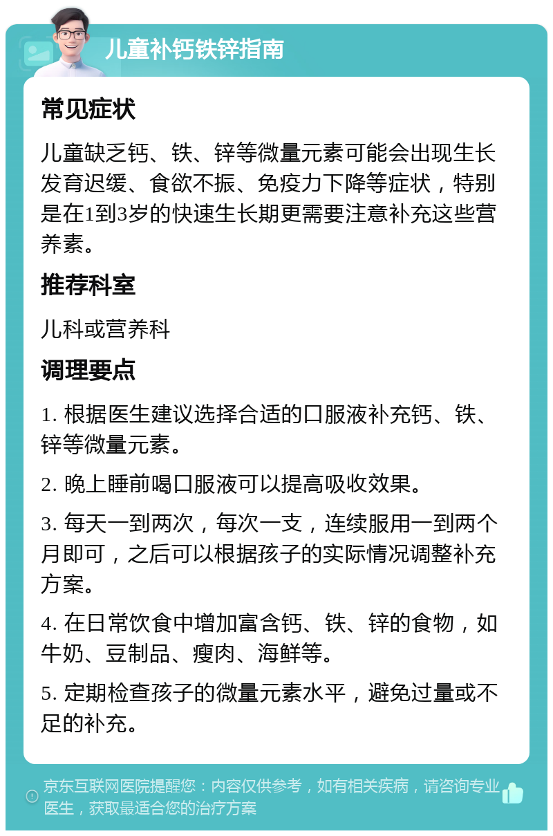 儿童补钙铁锌指南 常见症状 儿童缺乏钙、铁、锌等微量元素可能会出现生长发育迟缓、食欲不振、免疫力下降等症状，特别是在1到3岁的快速生长期更需要注意补充这些营养素。 推荐科室 儿科或营养科 调理要点 1. 根据医生建议选择合适的口服液补充钙、铁、锌等微量元素。 2. 晚上睡前喝口服液可以提高吸收效果。 3. 每天一到两次，每次一支，连续服用一到两个月即可，之后可以根据孩子的实际情况调整补充方案。 4. 在日常饮食中增加富含钙、铁、锌的食物，如牛奶、豆制品、瘦肉、海鲜等。 5. 定期检查孩子的微量元素水平，避免过量或不足的补充。