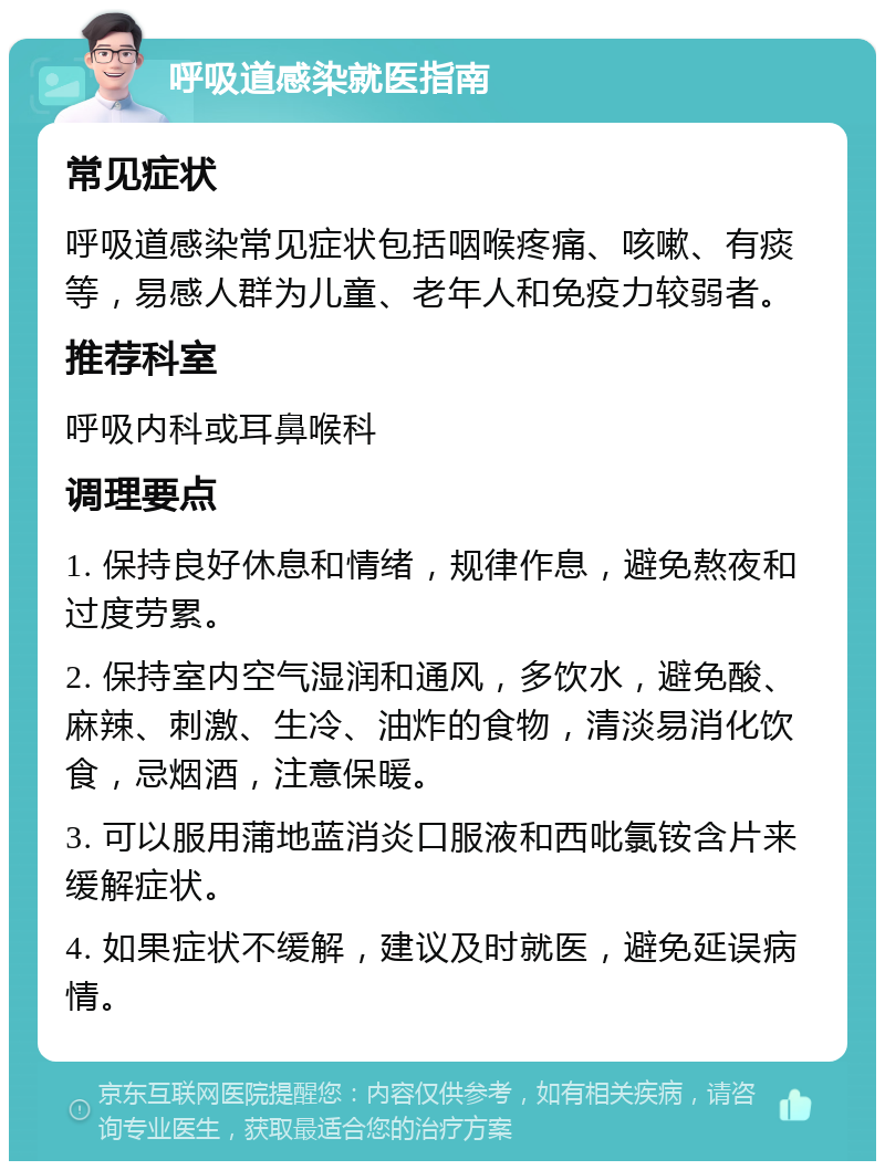 呼吸道感染就医指南 常见症状 呼吸道感染常见症状包括咽喉疼痛、咳嗽、有痰等，易感人群为儿童、老年人和免疫力较弱者。 推荐科室 呼吸内科或耳鼻喉科 调理要点 1. 保持良好休息和情绪，规律作息，避免熬夜和过度劳累。 2. 保持室内空气湿润和通风，多饮水，避免酸、麻辣、刺激、生冷、油炸的食物，清淡易消化饮食，忌烟酒，注意保暖。 3. 可以服用蒲地蓝消炎口服液和西吡氯铵含片来缓解症状。 4. 如果症状不缓解，建议及时就医，避免延误病情。