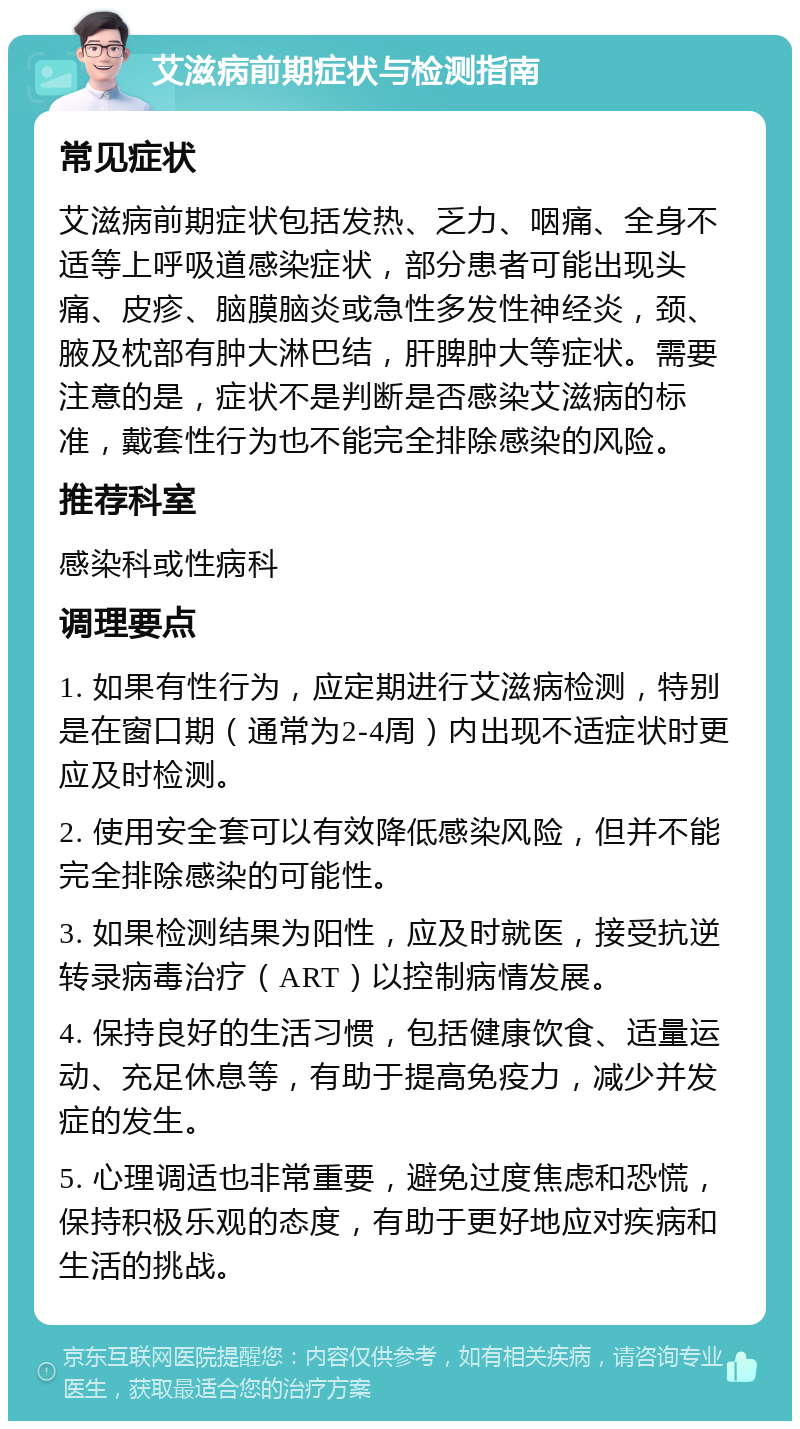 艾滋病前期症状与检测指南 常见症状 艾滋病前期症状包括发热、乏力、咽痛、全身不适等上呼吸道感染症状，部分患者可能出现头痛、皮疹、脑膜脑炎或急性多发性神经炎，颈、腋及枕部有肿大淋巴结，肝脾肿大等症状。需要注意的是，症状不是判断是否感染艾滋病的标准，戴套性行为也不能完全排除感染的风险。 推荐科室 感染科或性病科 调理要点 1. 如果有性行为，应定期进行艾滋病检测，特别是在窗口期（通常为2-4周）内出现不适症状时更应及时检测。 2. 使用安全套可以有效降低感染风险，但并不能完全排除感染的可能性。 3. 如果检测结果为阳性，应及时就医，接受抗逆转录病毒治疗（ART）以控制病情发展。 4. 保持良好的生活习惯，包括健康饮食、适量运动、充足休息等，有助于提高免疫力，减少并发症的发生。 5. 心理调适也非常重要，避免过度焦虑和恐慌，保持积极乐观的态度，有助于更好地应对疾病和生活的挑战。