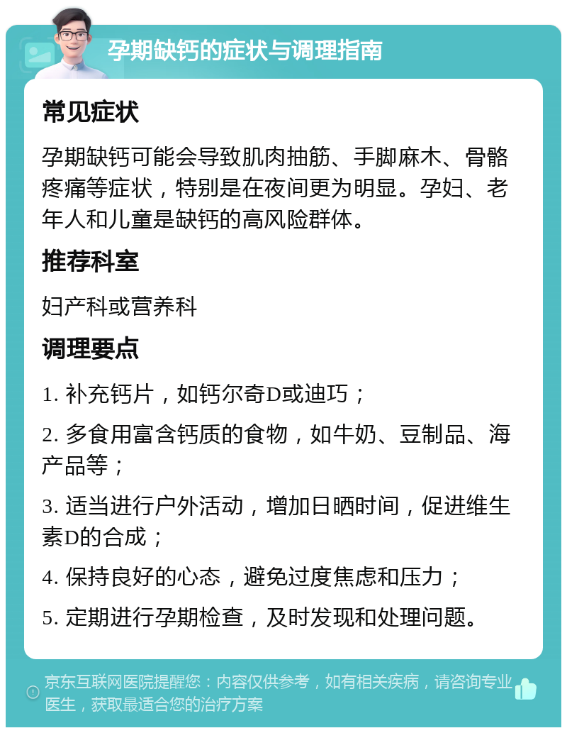 孕期缺钙的症状与调理指南 常见症状 孕期缺钙可能会导致肌肉抽筋、手脚麻木、骨骼疼痛等症状，特别是在夜间更为明显。孕妇、老年人和儿童是缺钙的高风险群体。 推荐科室 妇产科或营养科 调理要点 1. 补充钙片，如钙尔奇D或迪巧； 2. 多食用富含钙质的食物，如牛奶、豆制品、海产品等； 3. 适当进行户外活动，增加日晒时间，促进维生素D的合成； 4. 保持良好的心态，避免过度焦虑和压力； 5. 定期进行孕期检查，及时发现和处理问题。