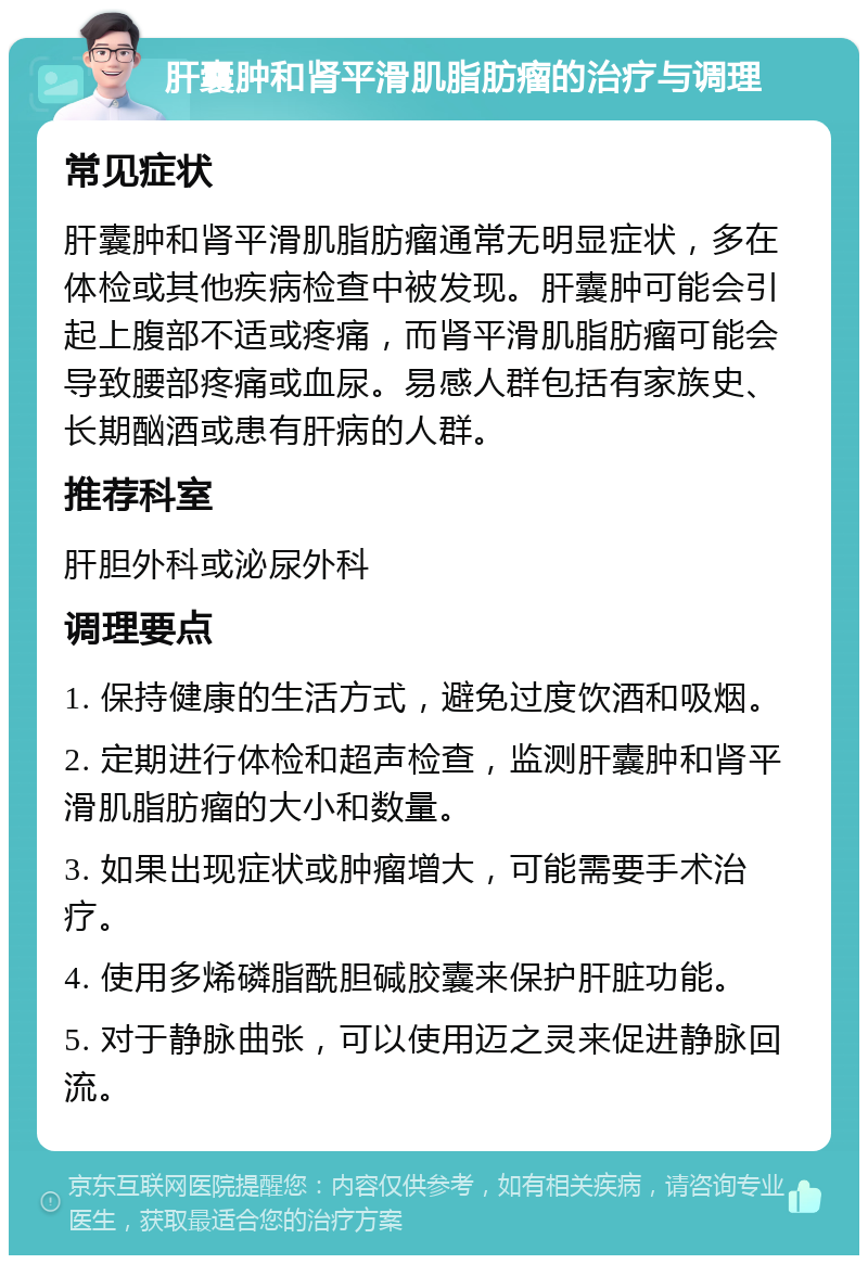 肝囊肿和肾平滑肌脂肪瘤的治疗与调理 常见症状 肝囊肿和肾平滑肌脂肪瘤通常无明显症状，多在体检或其他疾病检查中被发现。肝囊肿可能会引起上腹部不适或疼痛，而肾平滑肌脂肪瘤可能会导致腰部疼痛或血尿。易感人群包括有家族史、长期酗酒或患有肝病的人群。 推荐科室 肝胆外科或泌尿外科 调理要点 1. 保持健康的生活方式，避免过度饮酒和吸烟。 2. 定期进行体检和超声检查，监测肝囊肿和肾平滑肌脂肪瘤的大小和数量。 3. 如果出现症状或肿瘤增大，可能需要手术治疗。 4. 使用多烯磷脂酰胆碱胶囊来保护肝脏功能。 5. 对于静脉曲张，可以使用迈之灵来促进静脉回流。