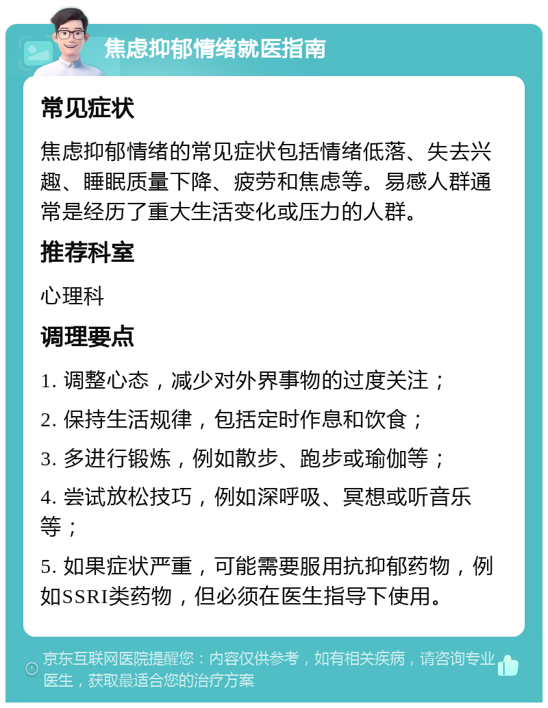 焦虑抑郁情绪就医指南 常见症状 焦虑抑郁情绪的常见症状包括情绪低落、失去兴趣、睡眠质量下降、疲劳和焦虑等。易感人群通常是经历了重大生活变化或压力的人群。 推荐科室 心理科 调理要点 1. 调整心态，减少对外界事物的过度关注； 2. 保持生活规律，包括定时作息和饮食； 3. 多进行锻炼，例如散步、跑步或瑜伽等； 4. 尝试放松技巧，例如深呼吸、冥想或听音乐等； 5. 如果症状严重，可能需要服用抗抑郁药物，例如SSRI类药物，但必须在医生指导下使用。