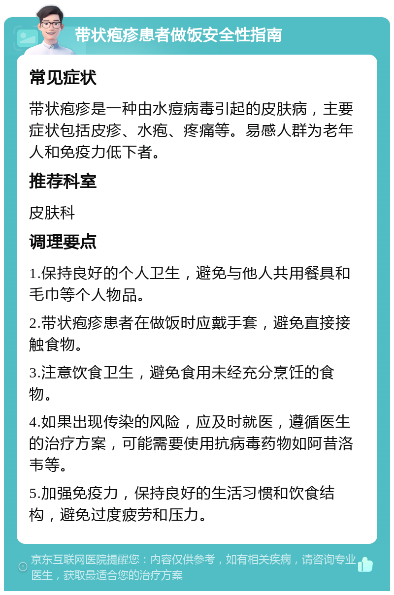 带状疱疹患者做饭安全性指南 常见症状 带状疱疹是一种由水痘病毒引起的皮肤病，主要症状包括皮疹、水疱、疼痛等。易感人群为老年人和免疫力低下者。 推荐科室 皮肤科 调理要点 1.保持良好的个人卫生，避免与他人共用餐具和毛巾等个人物品。 2.带状疱疹患者在做饭时应戴手套，避免直接接触食物。 3.注意饮食卫生，避免食用未经充分烹饪的食物。 4.如果出现传染的风险，应及时就医，遵循医生的治疗方案，可能需要使用抗病毒药物如阿昔洛韦等。 5.加强免疫力，保持良好的生活习惯和饮食结构，避免过度疲劳和压力。